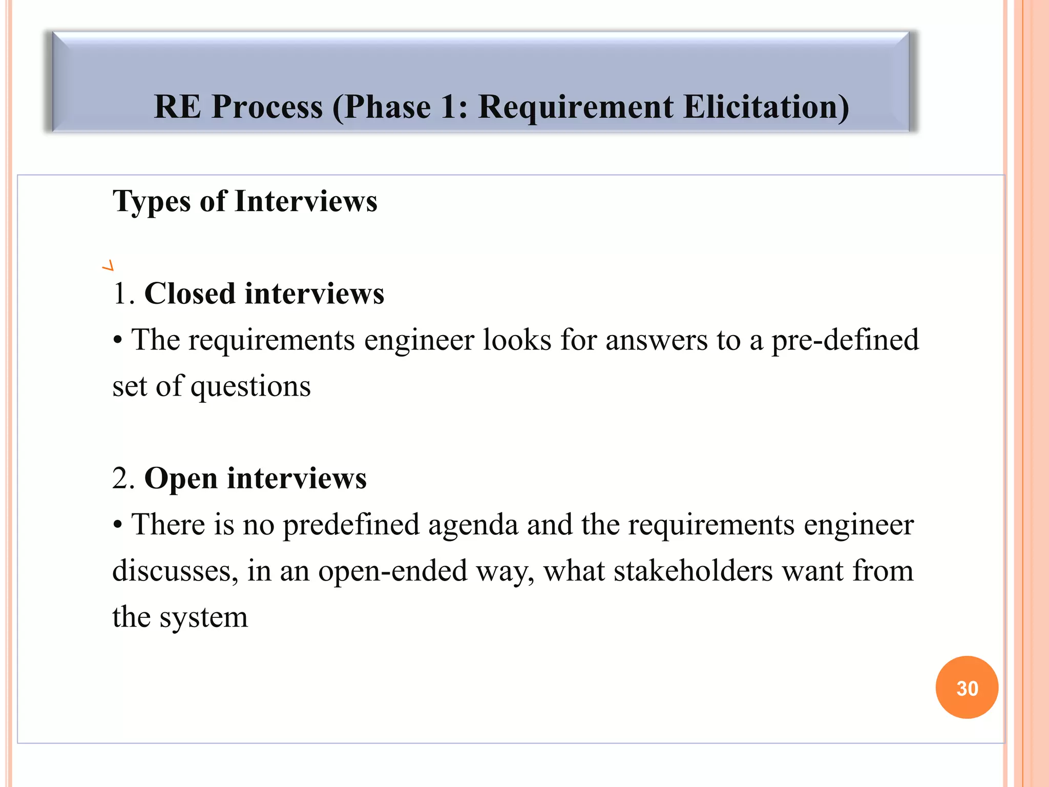 RE Process (Phase 1: Requirement Elicitation)
Types of Interviews
1. Closed interviews
• The requirements engineer looks for answers to a pre-defined
set of questions
2. Open interviews
• There is no predefined agenda and the requirements engineer
discusses, in an open-ended way, what stakeholders want from
the system
30
 