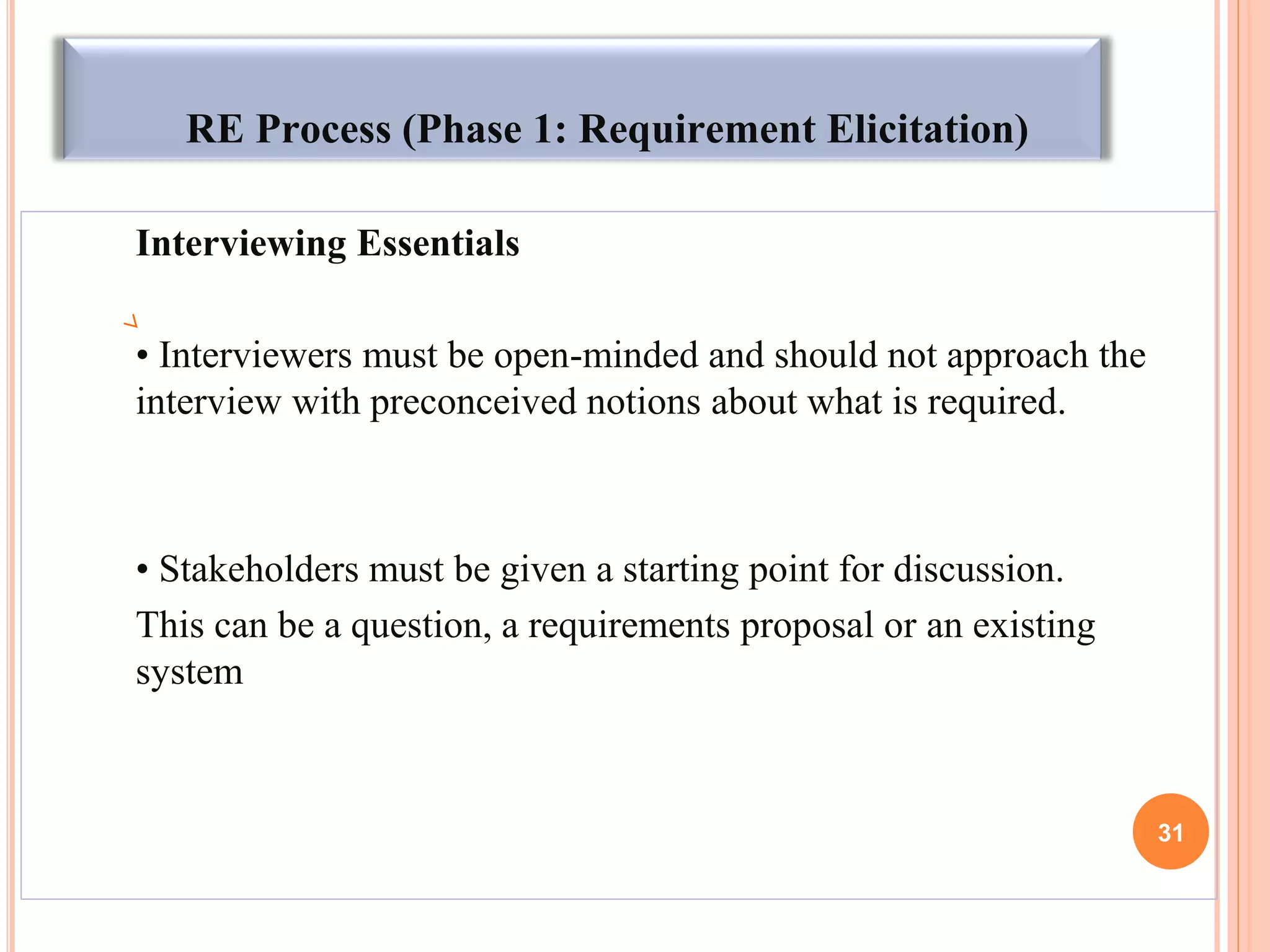 RE Process (Phase 1: Requirement Elicitation)
Interviewing Essentials
• Interviewers must be open-minded and should not approach the
interview with preconceived notions about what is required.
• Stakeholders must be given a starting point for discussion.
This can be a question, a requirements proposal or an existing
system
31
 