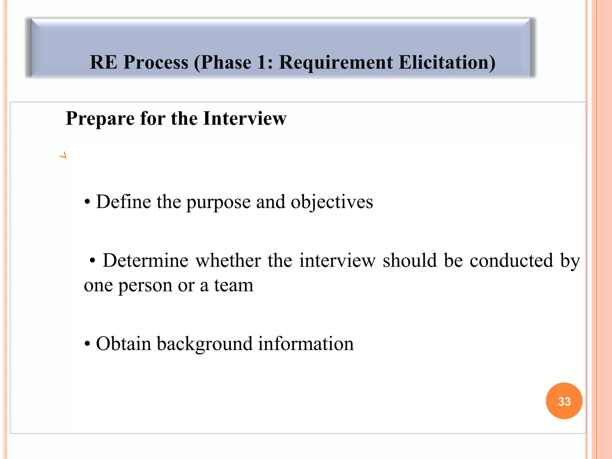 RE Process (Phase 1: Requirement Elicitation)
Prepare for the Interview
• Define the purpose and objectives
• Determine whether the interview should be conducted by
one person or a team
• Obtain background information
33
 