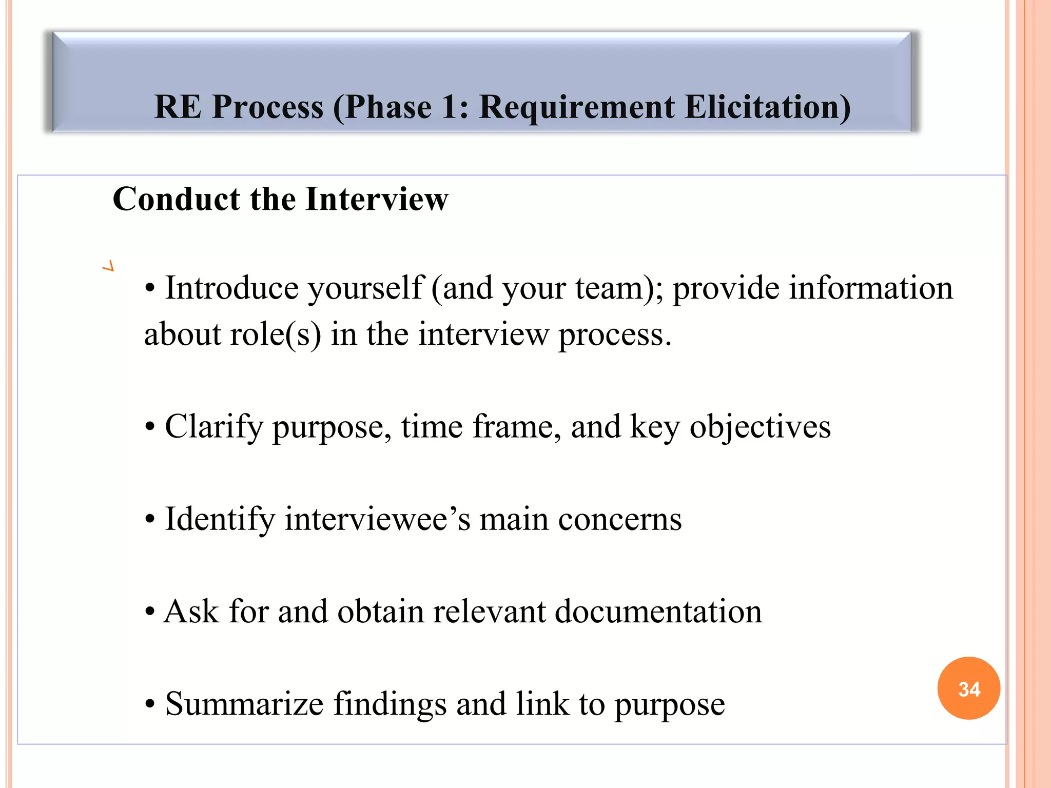 RE Process (Phase 1: Requirement Elicitation)
Conduct the Interview
• Introduce yourself (and your team); provide information
about role(s) in the interview process.
• Clarify purpose, time frame, and key objectives
• Identify interviewee’s main concerns
• Ask for and obtain relevant documentation
• Summarize findings and link to purpose
34
 