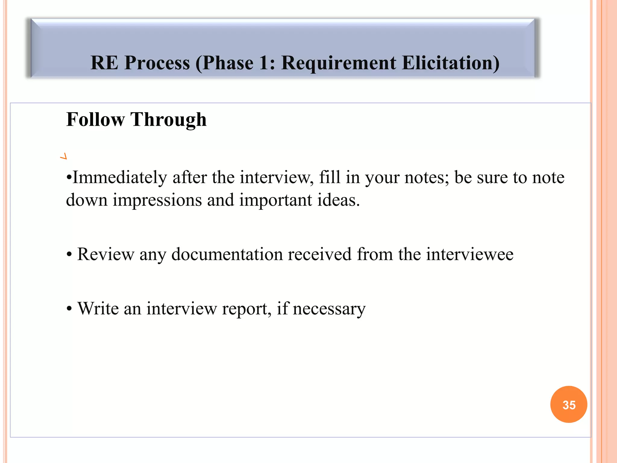RE Process (Phase 1: Requirement Elicitation)
Follow Through
•Immediately after the interview, fill in your notes; be sure to note
down impressions and important ideas.
• Review any documentation received from the interviewee
• Write an interview report, if necessary
35
 