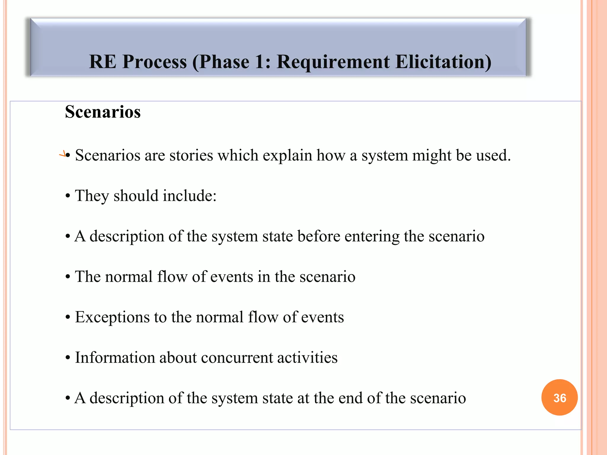 RE Process (Phase 1: Requirement Elicitation)
Scenarios
• Scenarios are stories which explain how a system might be used.
• They should include:
• A description of the system state before entering the scenario
• The normal flow of events in the scenario
• Exceptions to the normal flow of events
• Information about concurrent activities
• A description of the system state at the end of the scenario 36
 