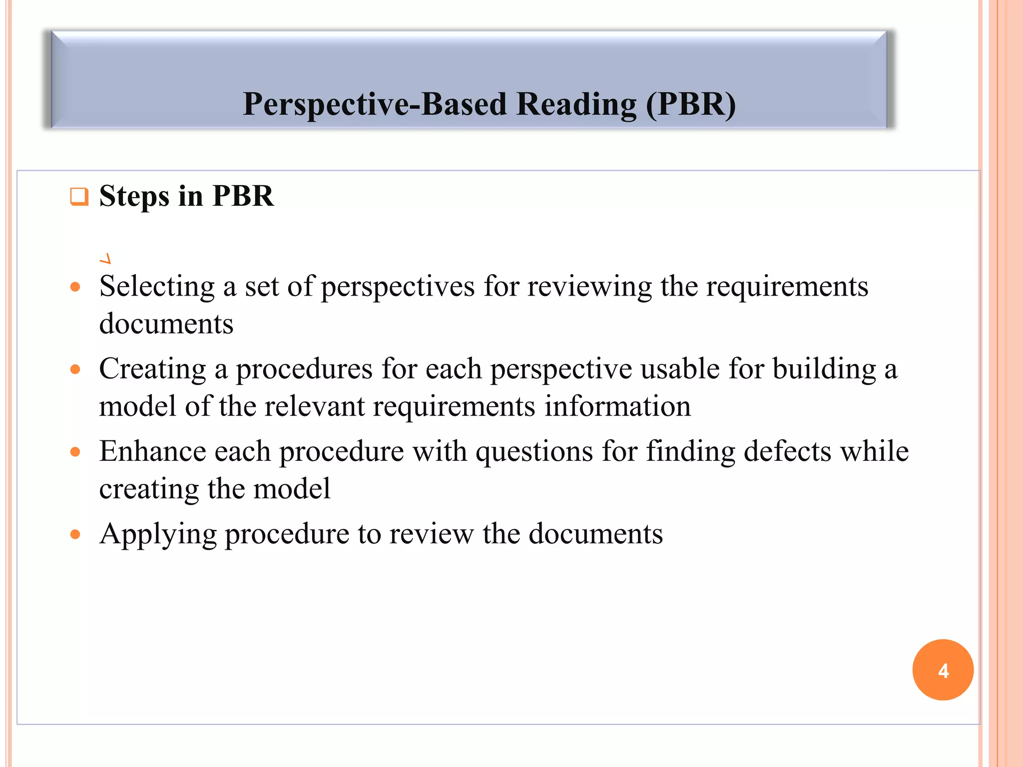 Perspective-Based Reading (PBR)
 Steps in PBR
 Selecting a set of perspectives for reviewing the requirements
documents
 Creating a procedures for each perspective usable for building a
model of the relevant requirements information
 Enhance each procedure with questions for finding defects while
creating the model
 Applying procedure to review the documents
4
 