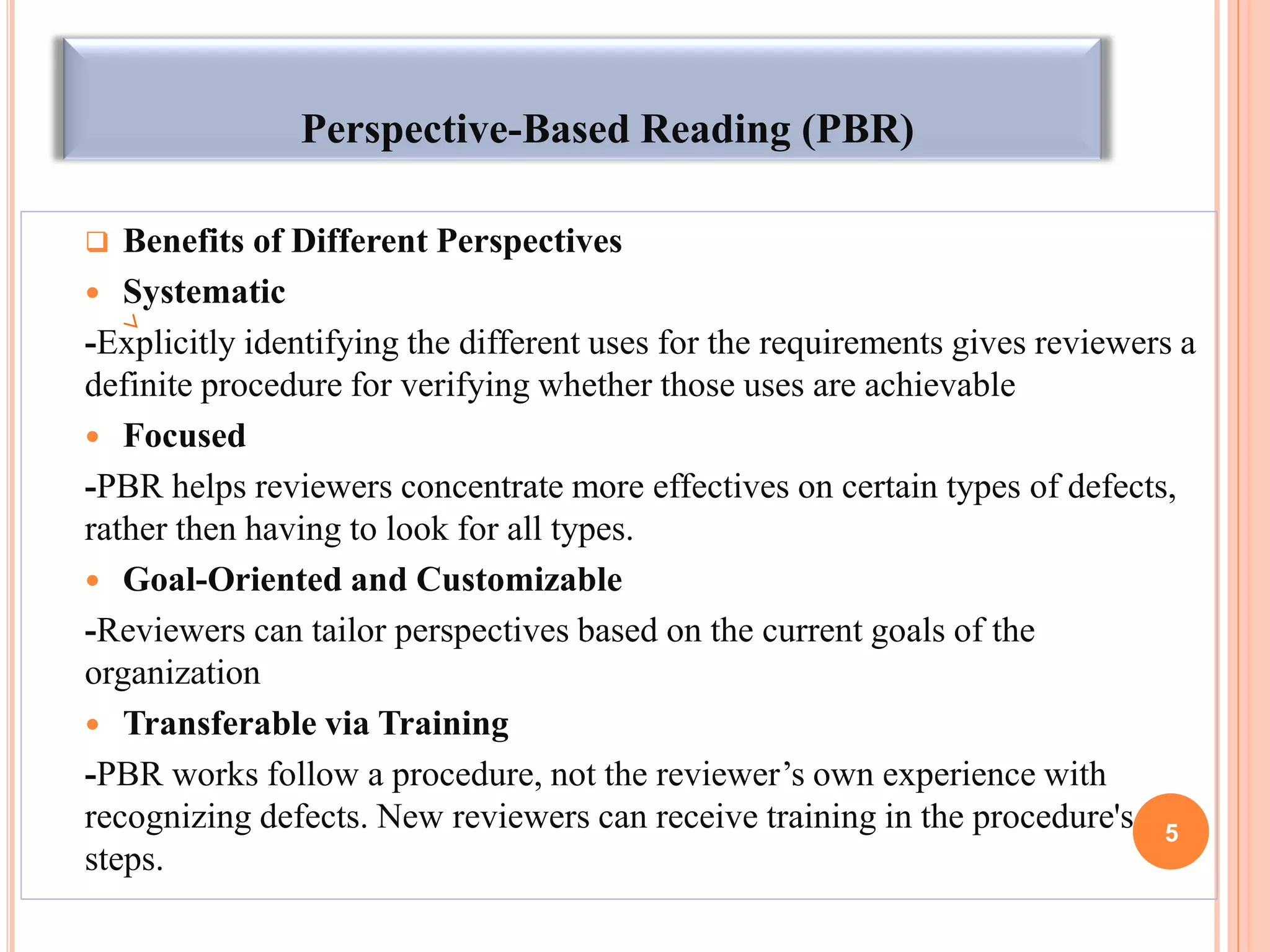 Perspective-Based Reading (PBR)
 Benefits of Different Perspectives
 Systematic
-Explicitly identifying the different uses for the requirements gives reviewers a
definite procedure for verifying whether those uses are achievable
 Focused
-PBR helps reviewers concentrate more effectives on certain types of defects,
rather then having to look for all types.
 Goal-Oriented and Customizable
-Reviewers can tailor perspectives based on the current goals of the
organization
 Transferable via Training
-PBR works follow a procedure, not the reviewer’s own experience with
recognizing defects. New reviewers can receive training in the procedure's
steps.
5
 