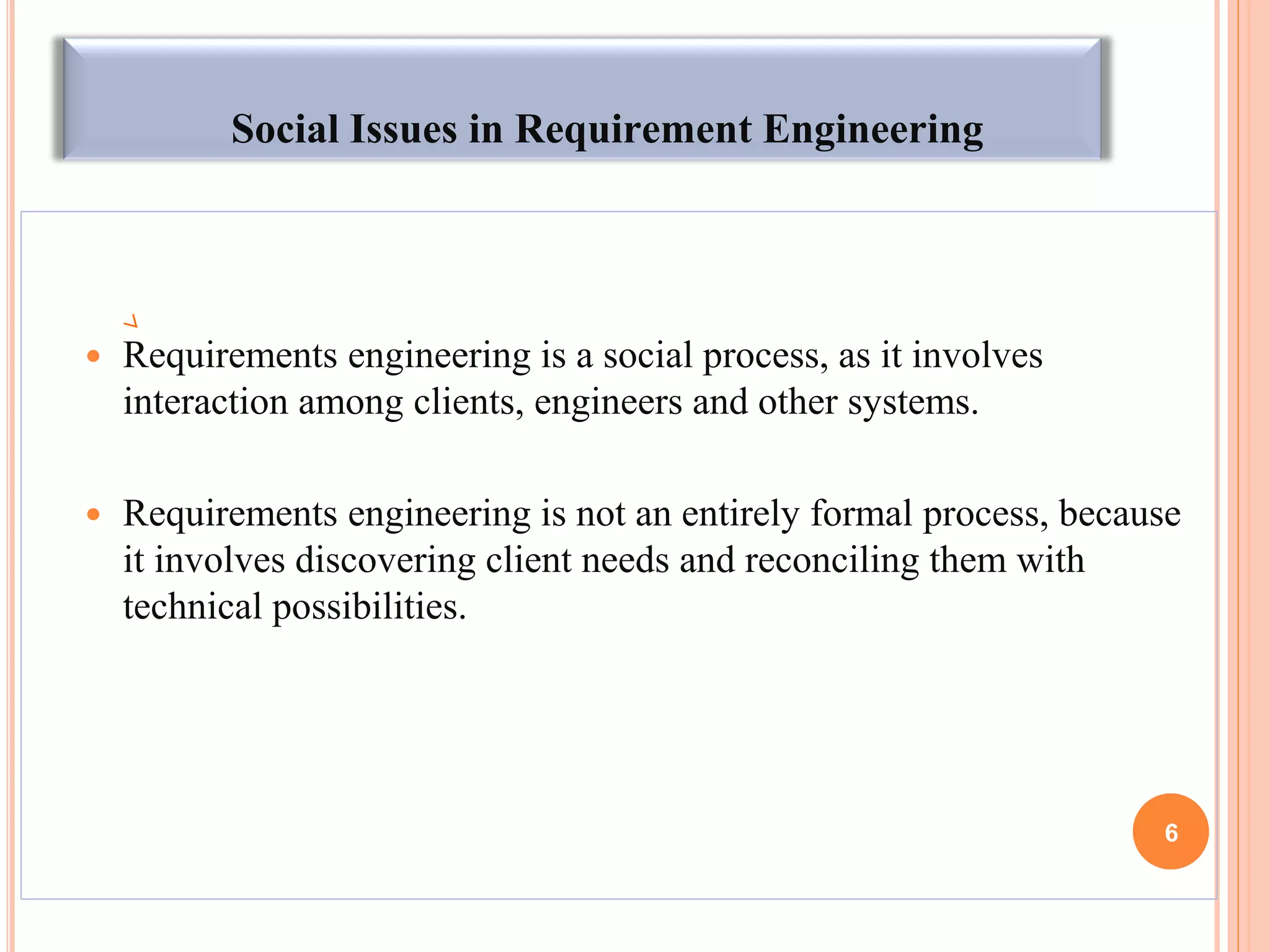Social Issues in Requirement Engineering
 Requirements engineering is a social process, as it involves
interaction among clients, engineers and other systems.
 Requirements engineering is not an entirely formal process, because
it involves discovering client needs and reconciling them with
technical possibilities.
6
 