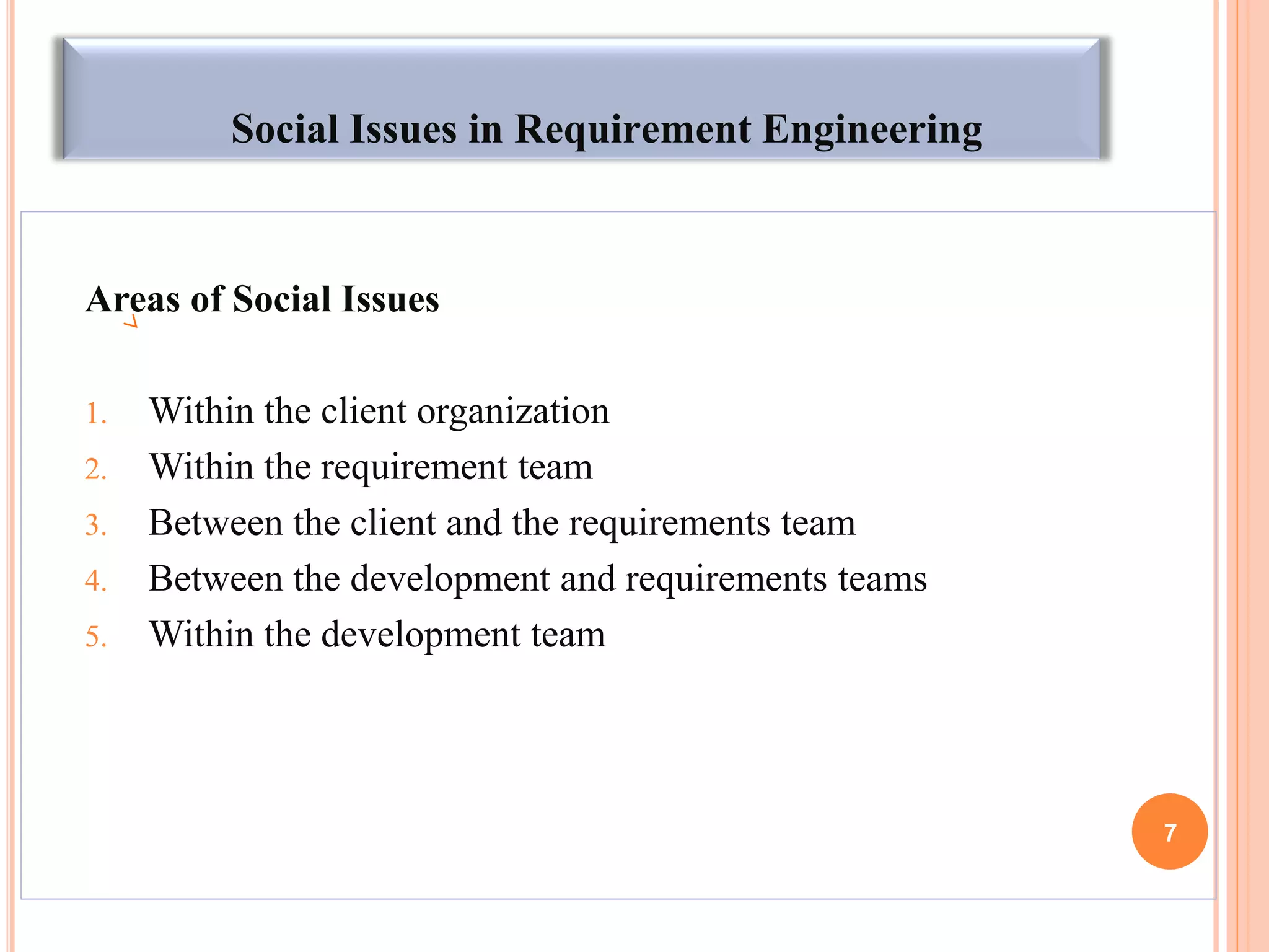 Social Issues in Requirement Engineering
Areas of Social Issues
1. Within the client organization
2. Within the requirement team
3. Between the client and the requirements team
4. Between the development and requirements teams
5. Within the development team
7
 