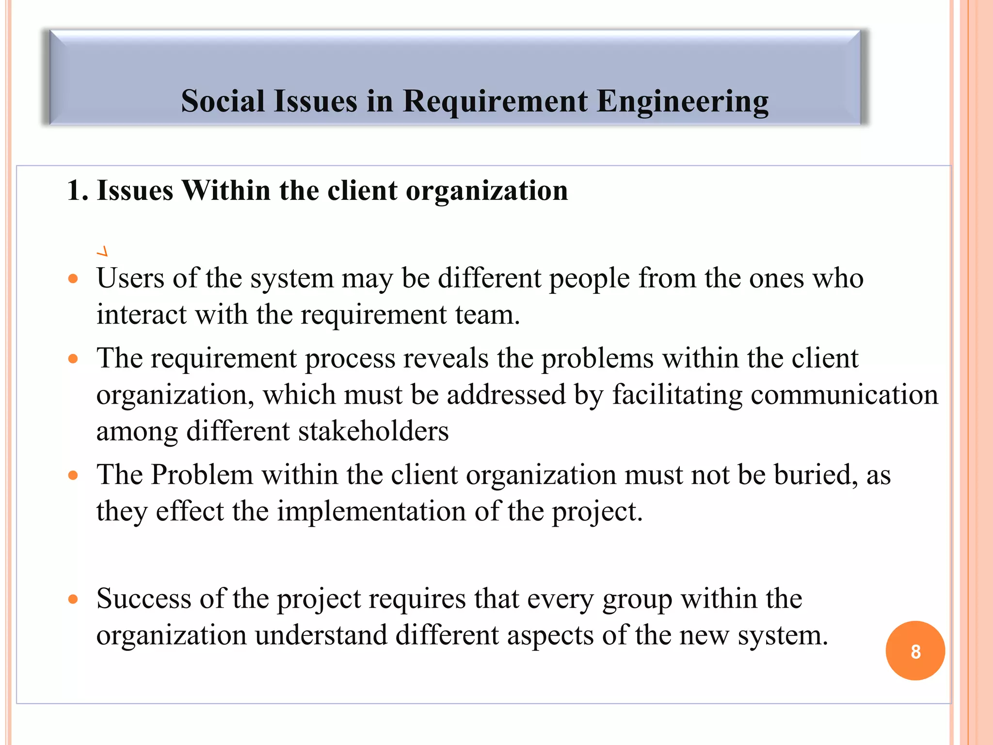 Social Issues in Requirement Engineering
1. Issues Within the client organization
 Users of the system may be different people from the ones who
interact with the requirement team.
 The requirement process reveals the problems within the client
organization, which must be addressed by facilitating communication
among different stakeholders
 The Problem within the client organization must not be buried, as
they effect the implementation of the project.
 Success of the project requires that every group within the
organization understand different aspects of the new system. 8
 