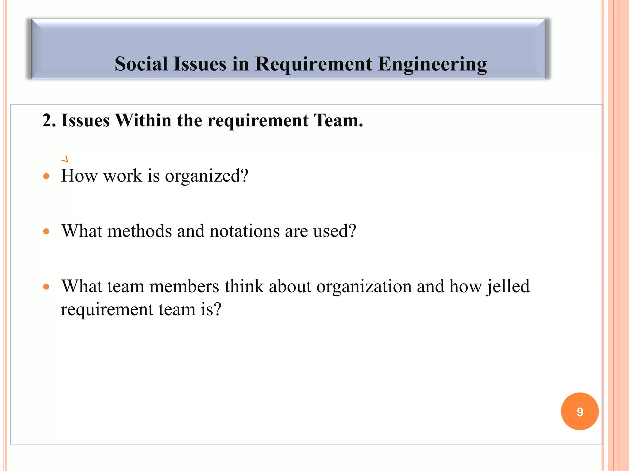 Social Issues in Requirement Engineering
2. Issues Within the requirement Team.
 How work is organized?
 What methods and notations are used?
 What team members think about organization and how jelled
requirement team is?
9
 