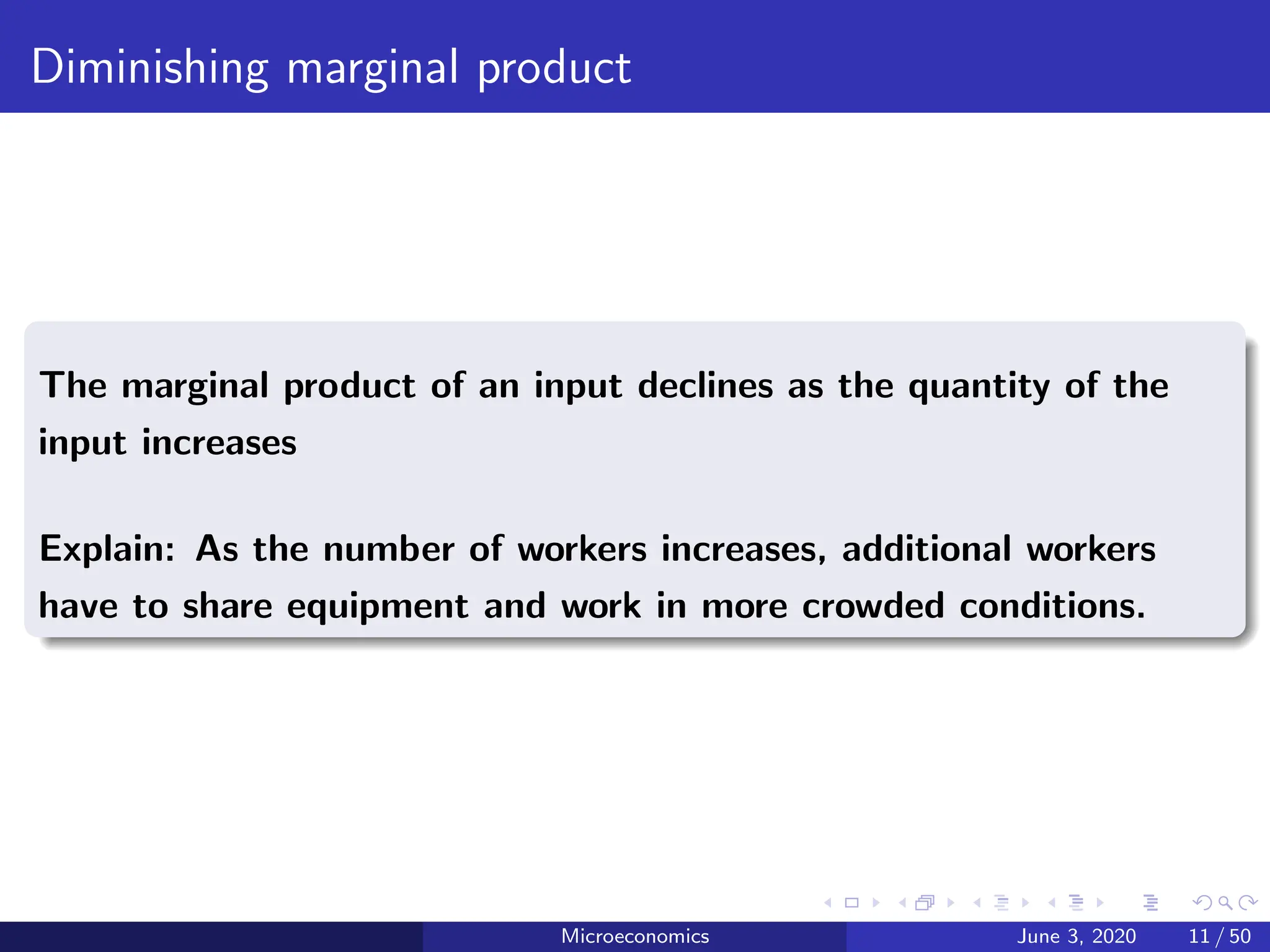 Diminishing marginal product
The marginal product of an input declines as the quantity of the
input increases
Explain: As the number of workers increases, additional workers
have to share equipment and work in more crowded conditions.
Microeconomics June 3, 2020 11 / 50
 