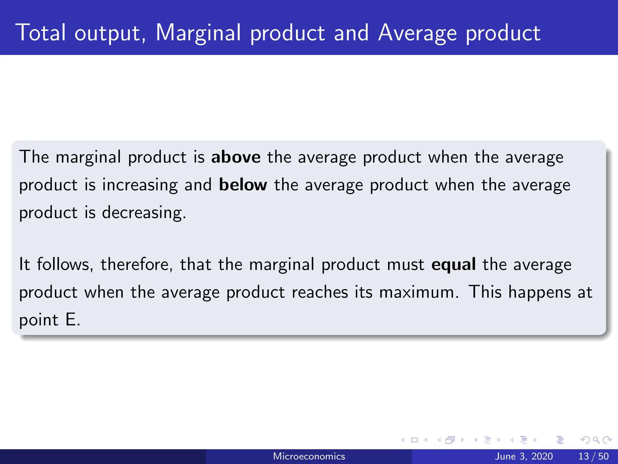 Total output, Marginal product and Average product
The marginal product is above the average product when the average
product is increasing and below the average product when the average
product is decreasing.
It follows, therefore, that the marginal product must equal the average
product when the average product reaches its maximum. This happens at
point E.
Microeconomics June 3, 2020 13 / 50
 