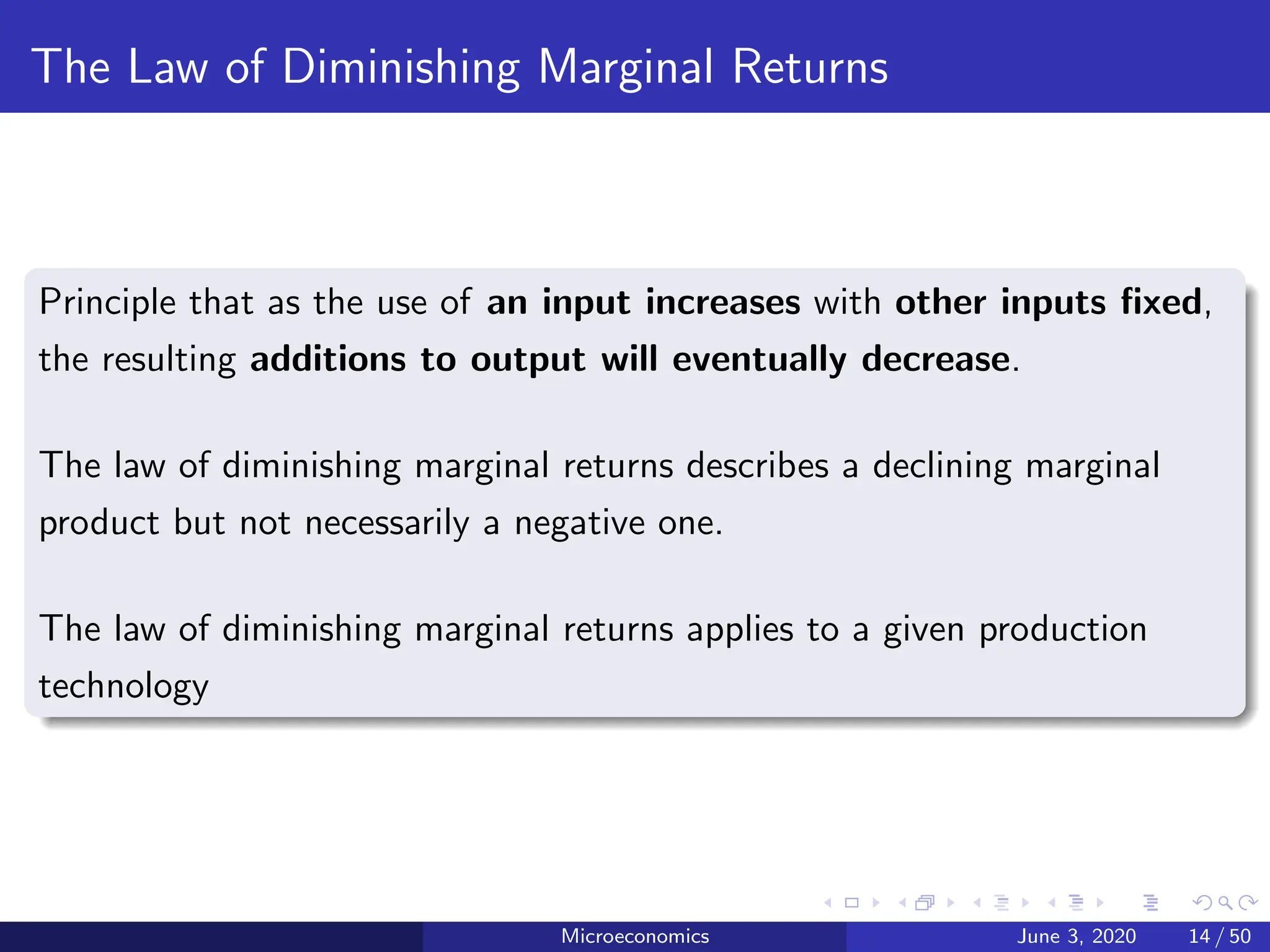 The Law of Diminishing Marginal Returns
Principle that as the use of an input increases with other inputs fixed,
the resulting additions to output will eventually decrease.
The law of diminishing marginal returns describes a declining marginal
product but not necessarily a negative one.
The law of diminishing marginal returns applies to a given production
technology
Microeconomics June 3, 2020 14 / 50
 