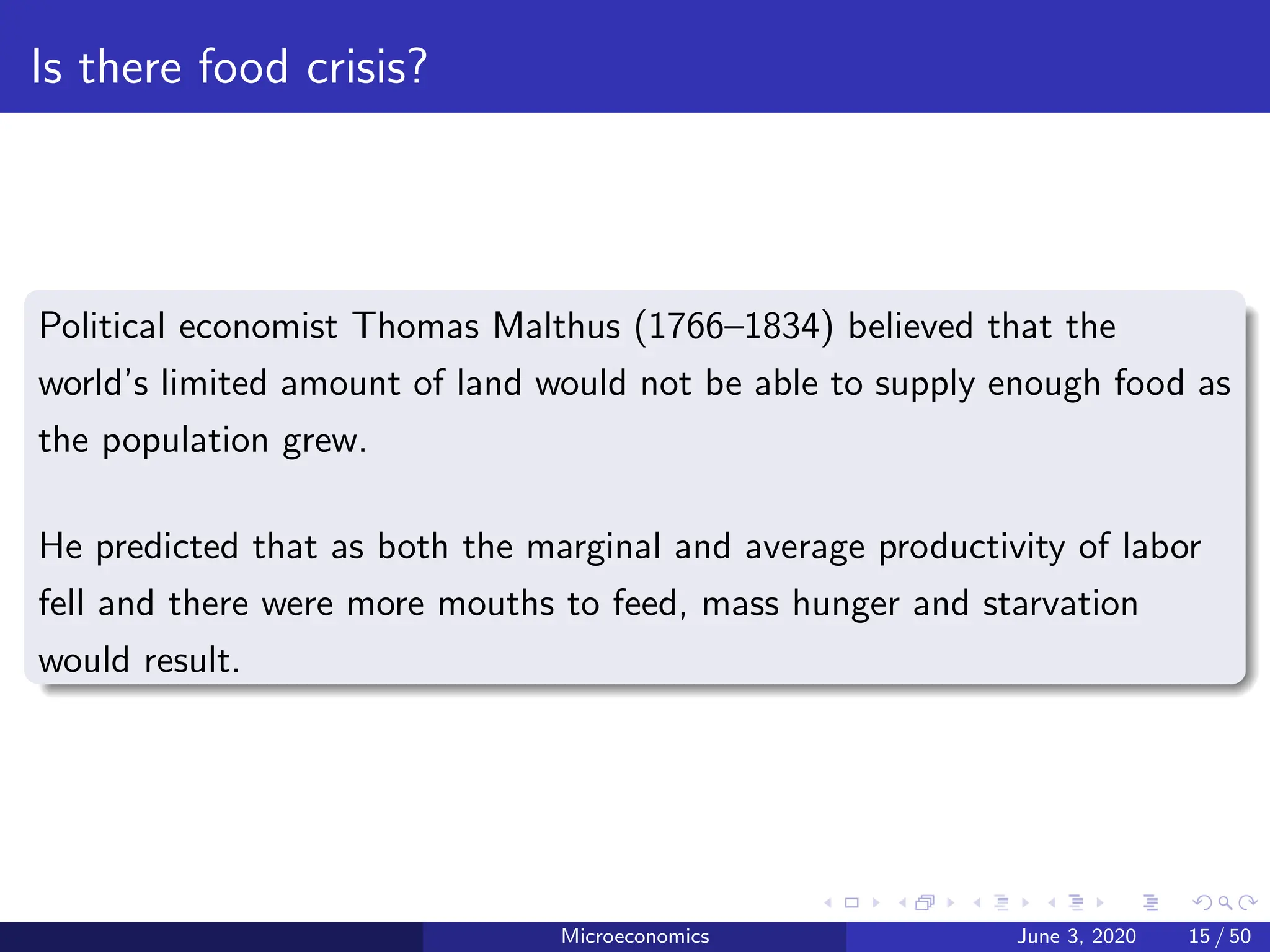 Is there food crisis?
Political economist Thomas Malthus (1766–1834) believed that the
world’s limited amount of land would not be able to supply enough food as
the population grew.
He predicted that as both the marginal and average productivity of labor
fell and there were more mouths to feed, mass hunger and starvation
would result.
Microeconomics June 3, 2020 15 / 50
 