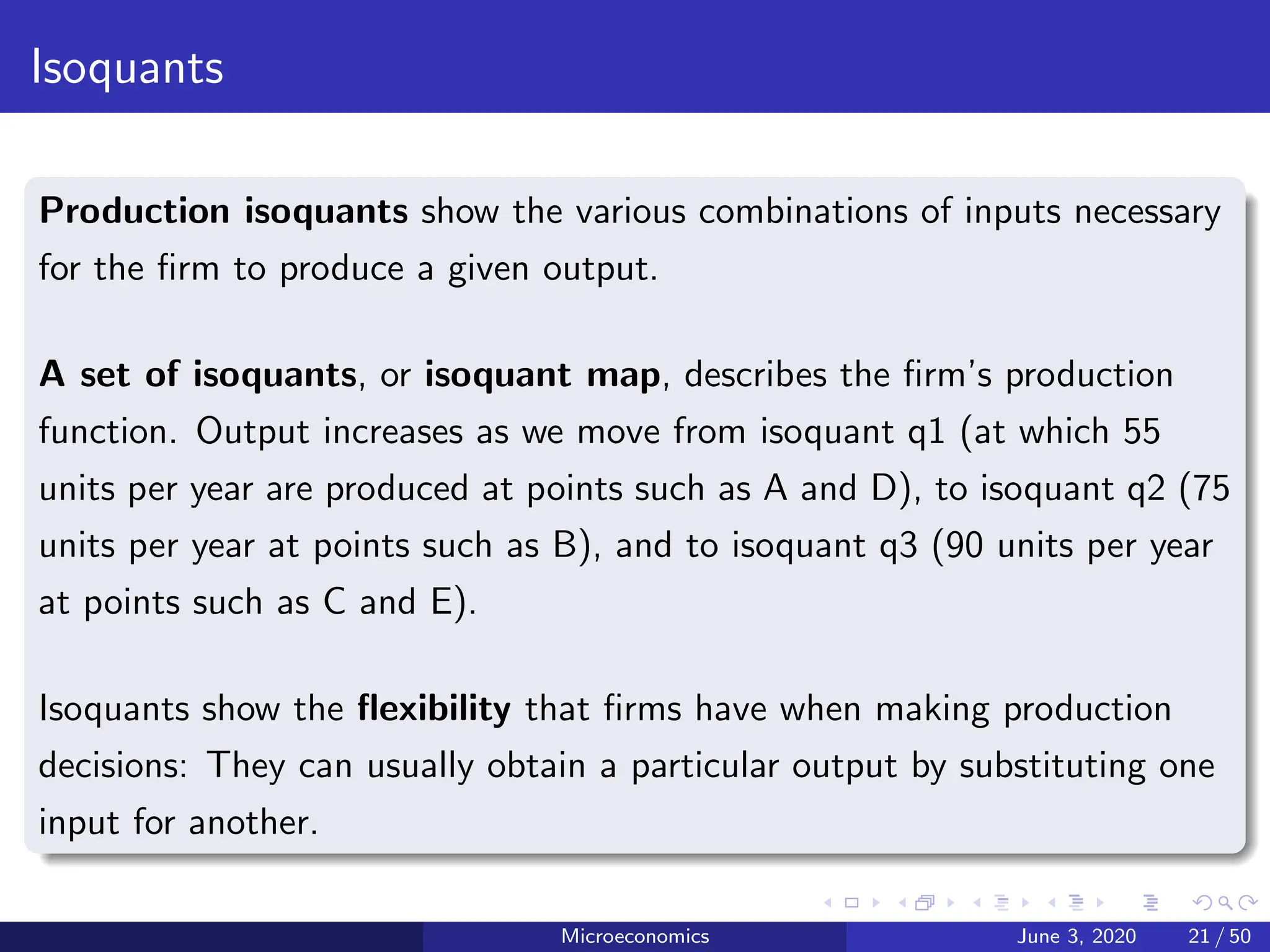 Isoquants
Production isoquants show the various combinations of inputs necessary
for the firm to produce a given output.
A set of isoquants, or isoquant map, describes the firm’s production
function. Output increases as we move from isoquant q1 (at which 55
units per year are produced at points such as A and D), to isoquant q2 (75
units per year at points such as B), and to isoquant q3 (90 units per year
at points such as C and E).
Isoquants show the flexibility that firms have when making production
decisions: They can usually obtain a particular output by substituting one
input for another.
Microeconomics June 3, 2020 21 / 50
 