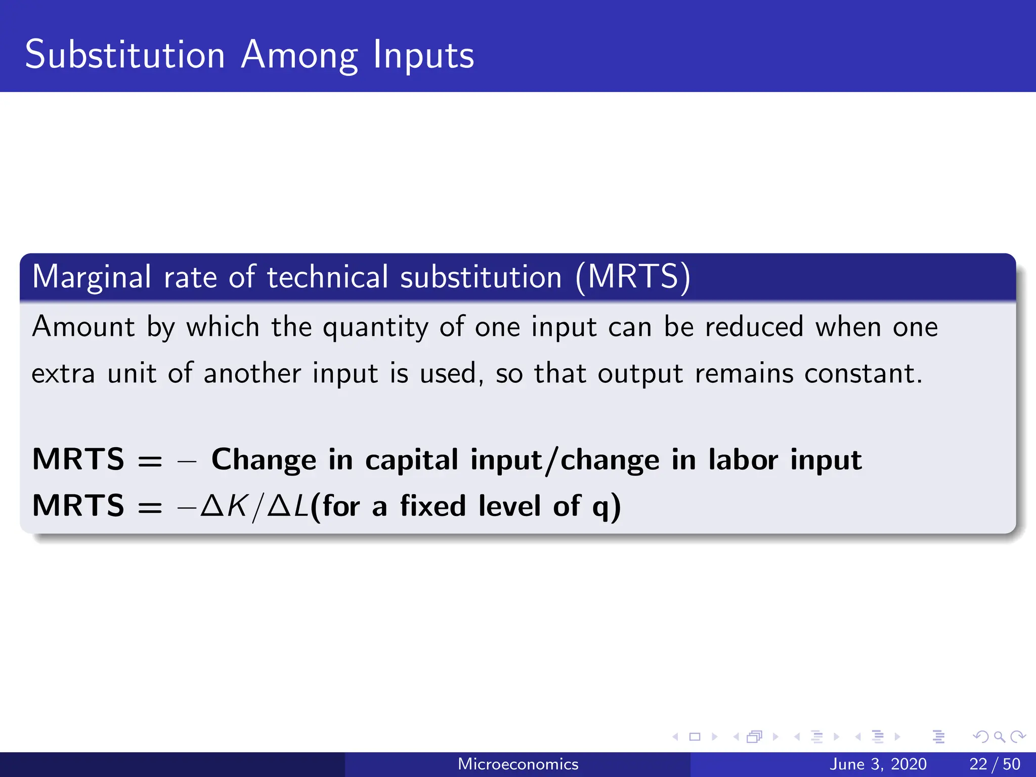 Substitution Among Inputs
Marginal rate of technical substitution (MRTS)
Amount by which the quantity of one input can be reduced when one
extra unit of another input is used, so that output remains constant.
MRTS = − Change in capital input/change in labor input
MRTS = −∆K/∆L(for a fixed level of q)
Microeconomics June 3, 2020 22 / 50
 