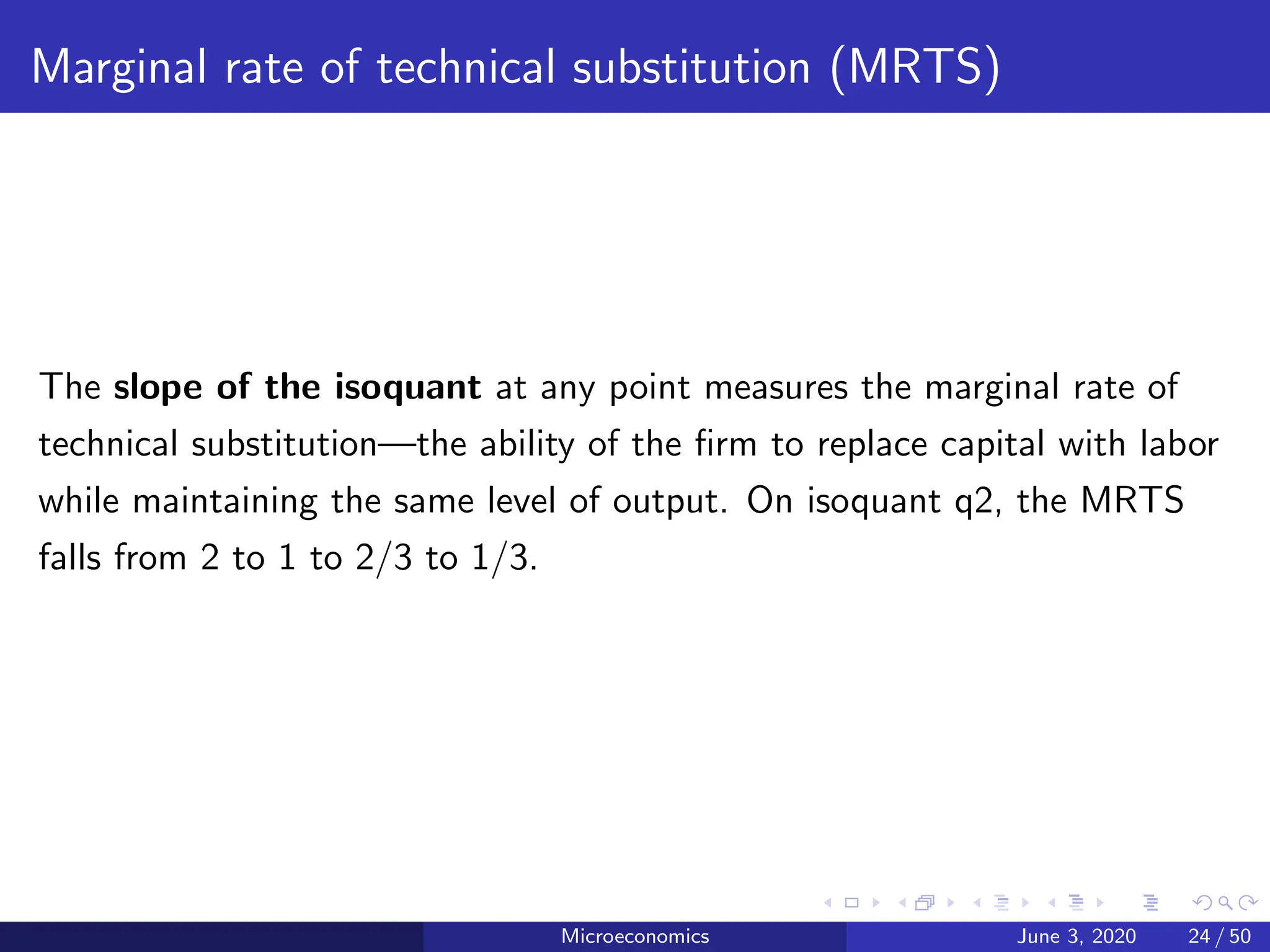 Marginal rate of technical substitution (MRTS)
The slope of the isoquant at any point measures the marginal rate of
technical substitution—the ability of the firm to replace capital with labor
while maintaining the same level of output. On isoquant q2, the MRTS
falls from 2 to 1 to 2/3 to 1/3.
Microeconomics June 3, 2020 24 / 50
 