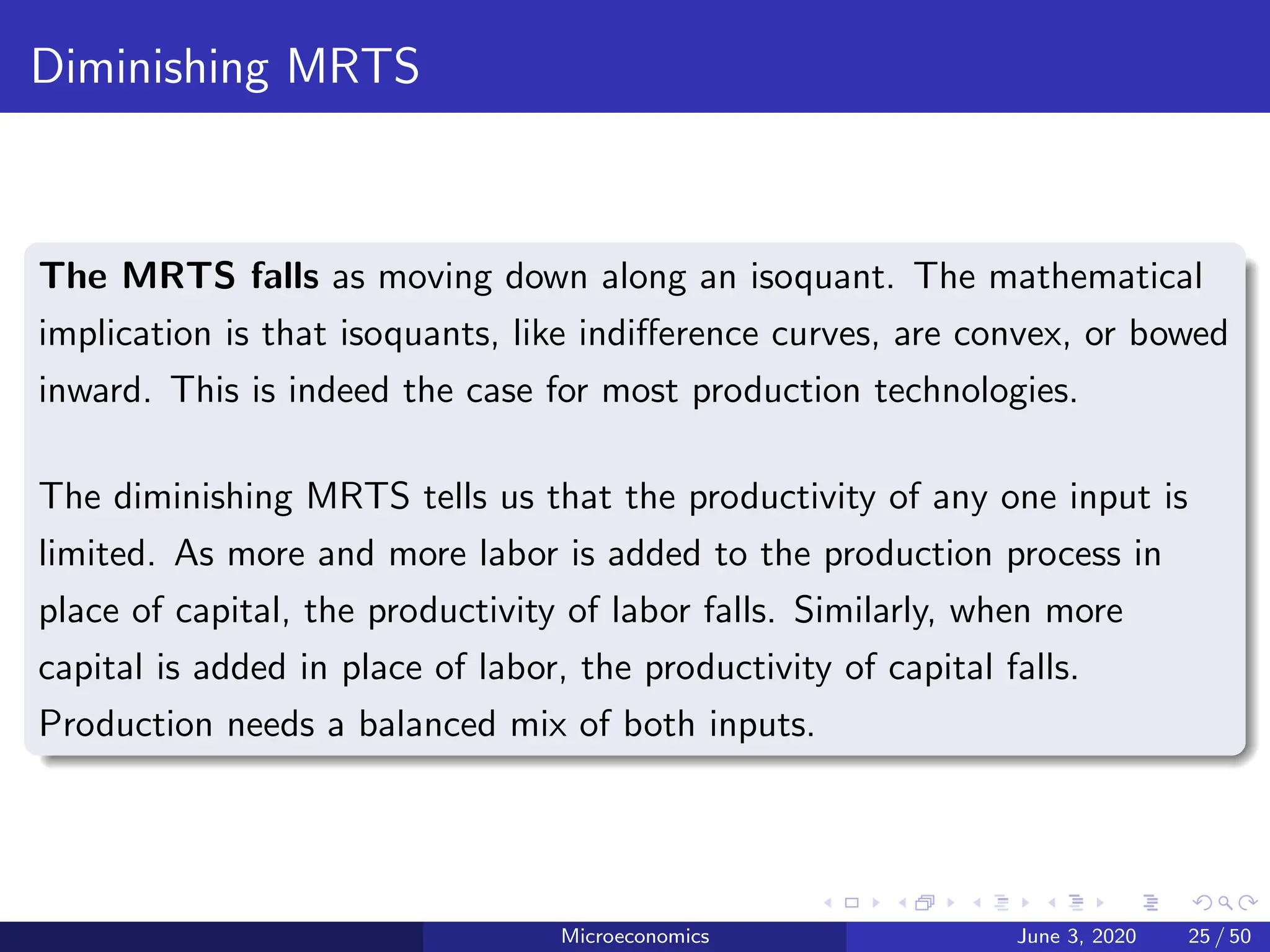 Diminishing MRTS
The MRTS falls as moving down along an isoquant. The mathematical
implication is that isoquants, like indifference curves, are convex, or bowed
inward. This is indeed the case for most production technologies.
The diminishing MRTS tells us that the productivity of any one input is
limited. As more and more labor is added to the production process in
place of capital, the productivity of labor falls. Similarly, when more
capital is added in place of labor, the productivity of capital falls.
Production needs a balanced mix of both inputs.
Microeconomics June 3, 2020 25 / 50
 