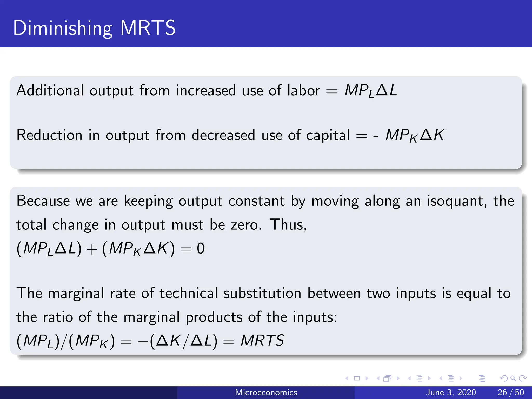 Diminishing MRTS
Additional output from increased use of labor = MPL∆L
Reduction in output from decreased use of capital = - MPK ∆K
Because we are keeping output constant by moving along an isoquant, the
total change in output must be zero. Thus,
(MPL∆L) + (MPK ∆K) = 0
The marginal rate of technical substitution between two inputs is equal to
the ratio of the marginal products of the inputs:
(MPL)/(MPK ) = −(∆K/∆L) = MRTS
Microeconomics June 3, 2020 26 / 50
 
