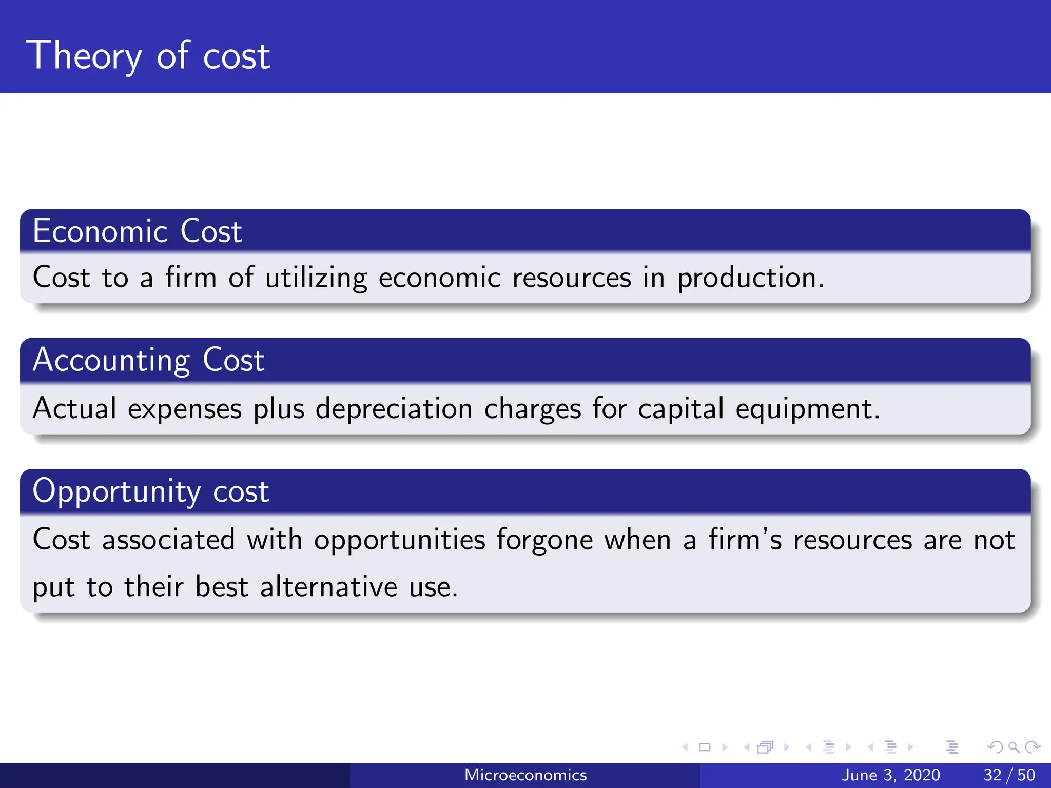 Theory of cost
Economic Cost
Cost to a firm of utilizing economic resources in production.
Accounting Cost
Actual expenses plus depreciation charges for capital equipment.
Opportunity cost
Cost associated with opportunities forgone when a firm’s resources are not
put to their best alternative use.
Microeconomics June 3, 2020 32 / 50
 