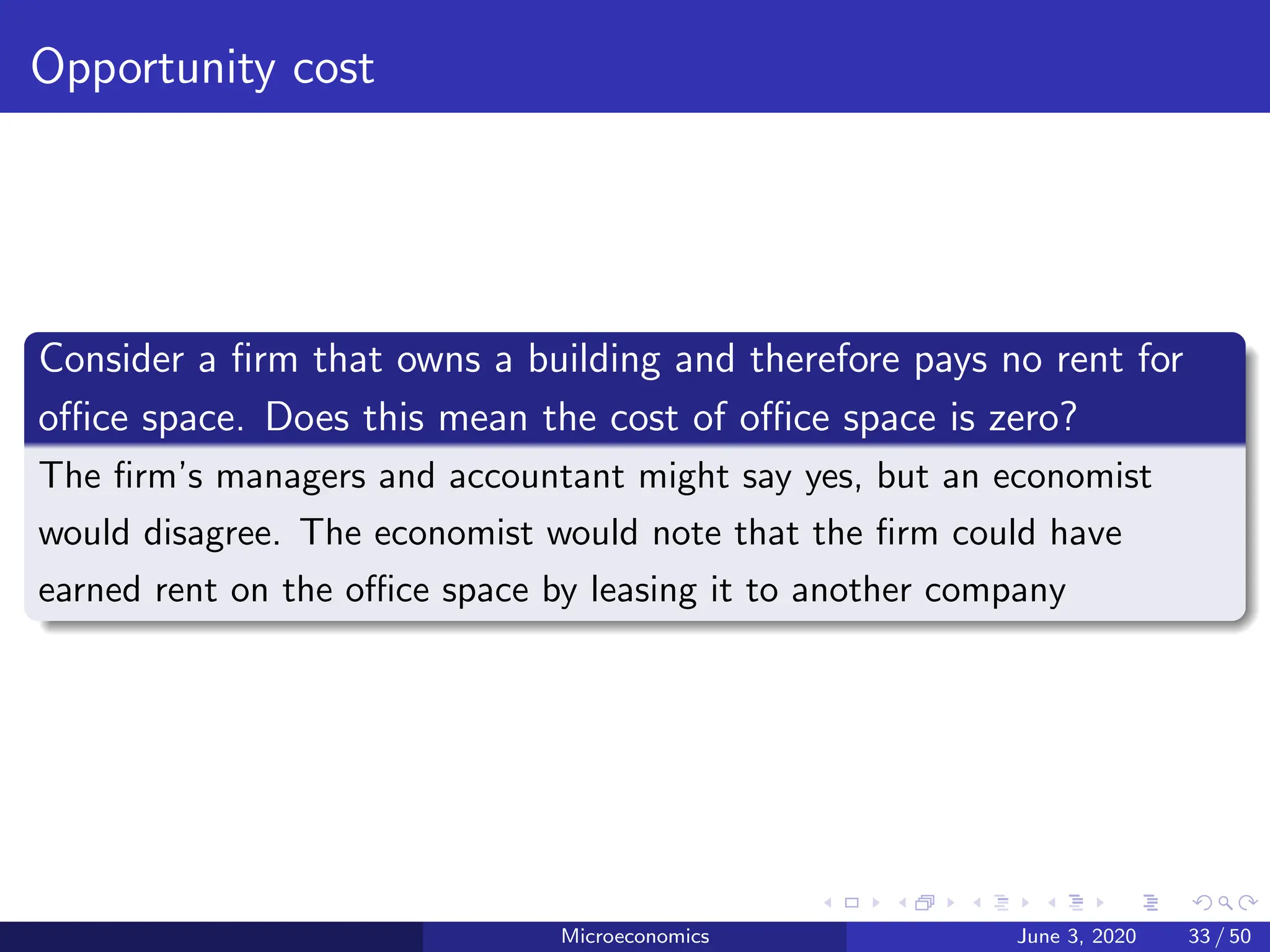 Opportunity cost
Consider a firm that owns a building and therefore pays no rent for
office space. Does this mean the cost of office space is zero?
The firm’s managers and accountant might say yes, but an economist
would disagree. The economist would note that the firm could have
earned rent on the office space by leasing it to another company
Microeconomics June 3, 2020 33 / 50
 