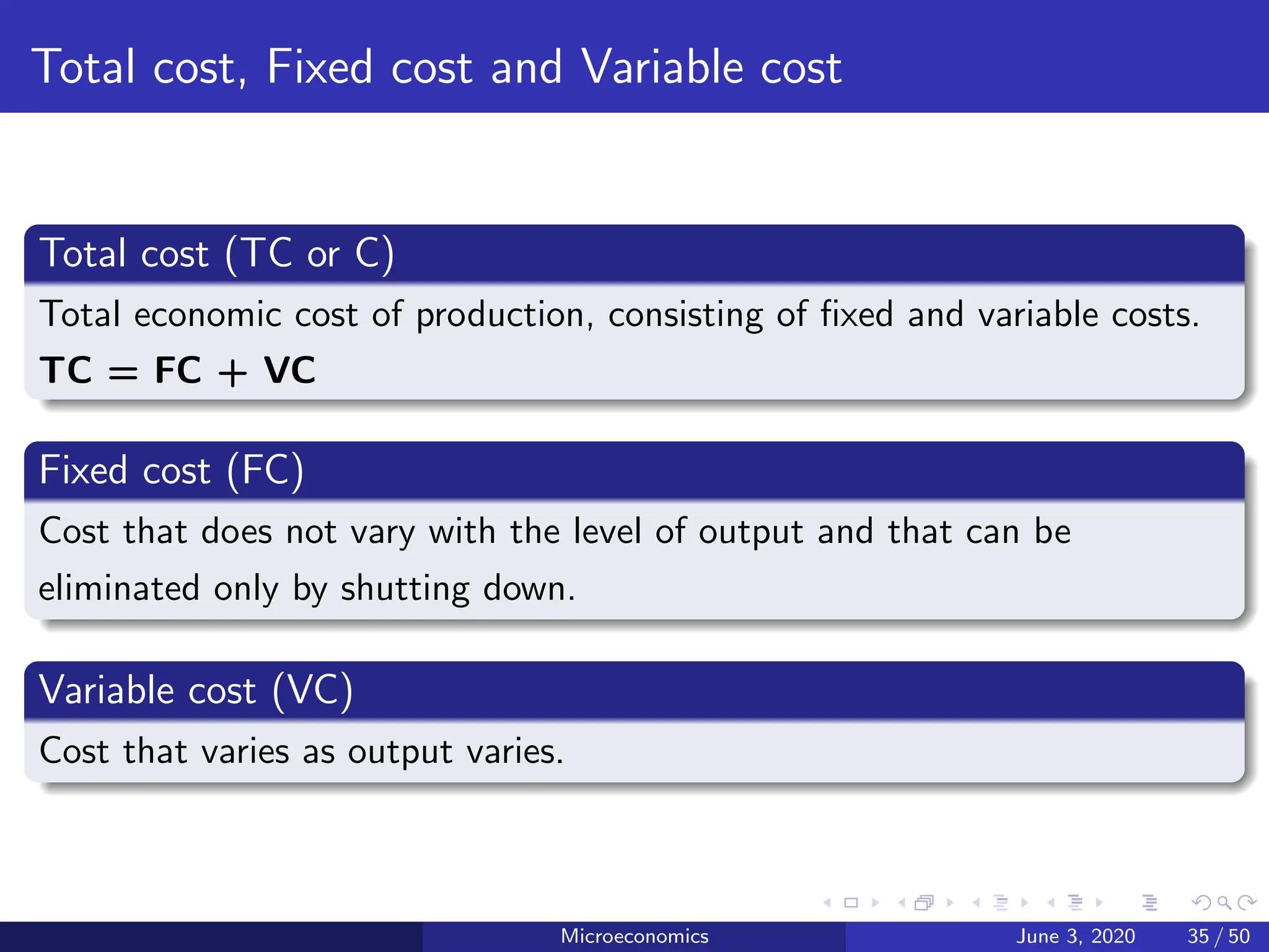 Total cost, Fixed cost and Variable cost
Total cost (TC or C)
Total economic cost of production, consisting of fixed and variable costs.
TC = FC + VC
Fixed cost (FC)
Cost that does not vary with the level of output and that can be
eliminated only by shutting down.
Variable cost (VC)
Cost that varies as output varies.
Microeconomics June 3, 2020 35 / 50
 