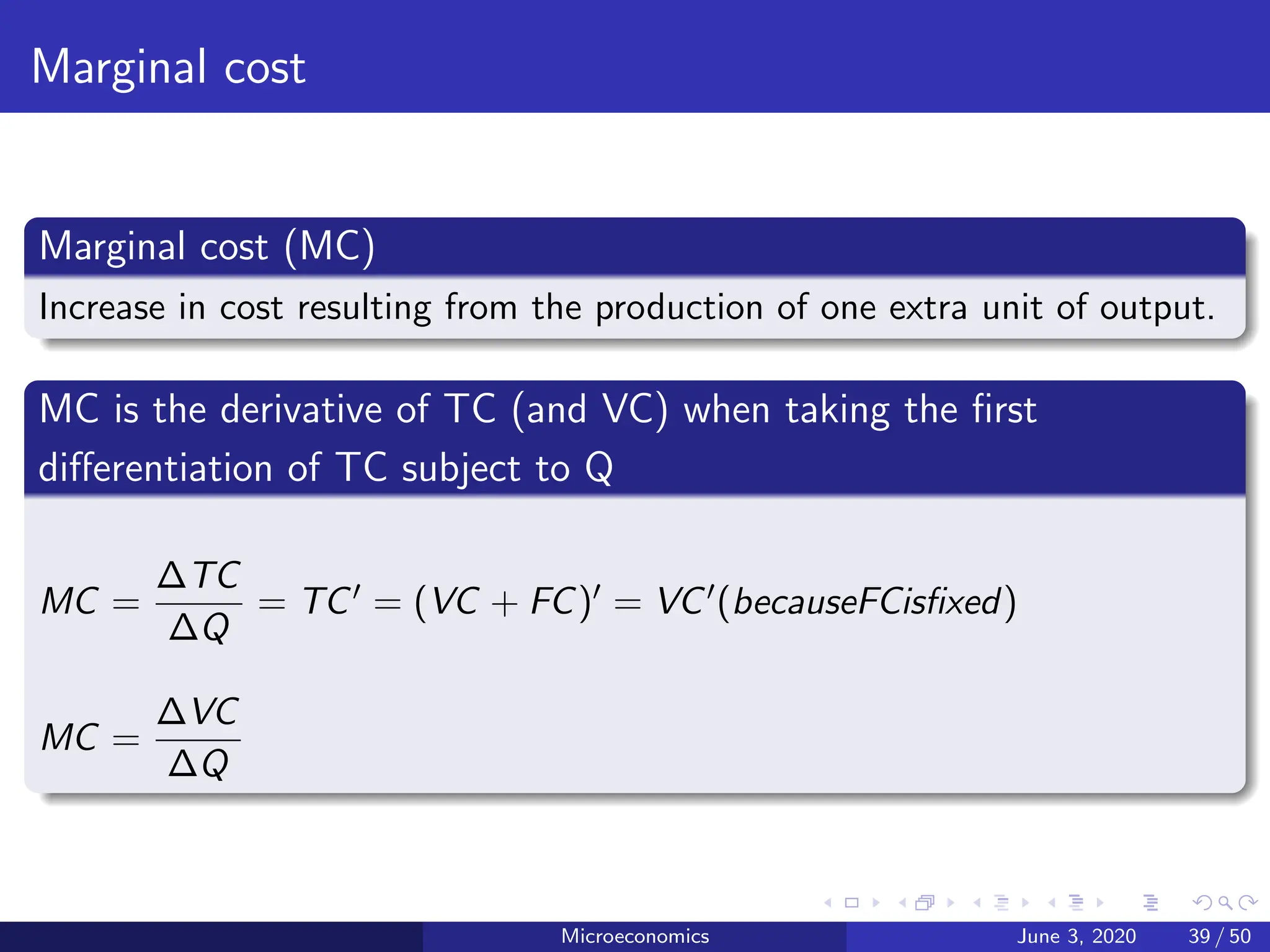 Marginal cost
Marginal cost (MC)
Increase in cost resulting from the production of one extra unit of output.
MC is the derivative of TC (and VC) when taking the first
differentiation of TC subject to Q
MC =
∆TC
∆Q
= TC0 = (VC + FC)0 = VC0(becauseFCisfixed)
MC =
∆VC
∆Q
Microeconomics June 3, 2020 39 / 50
 