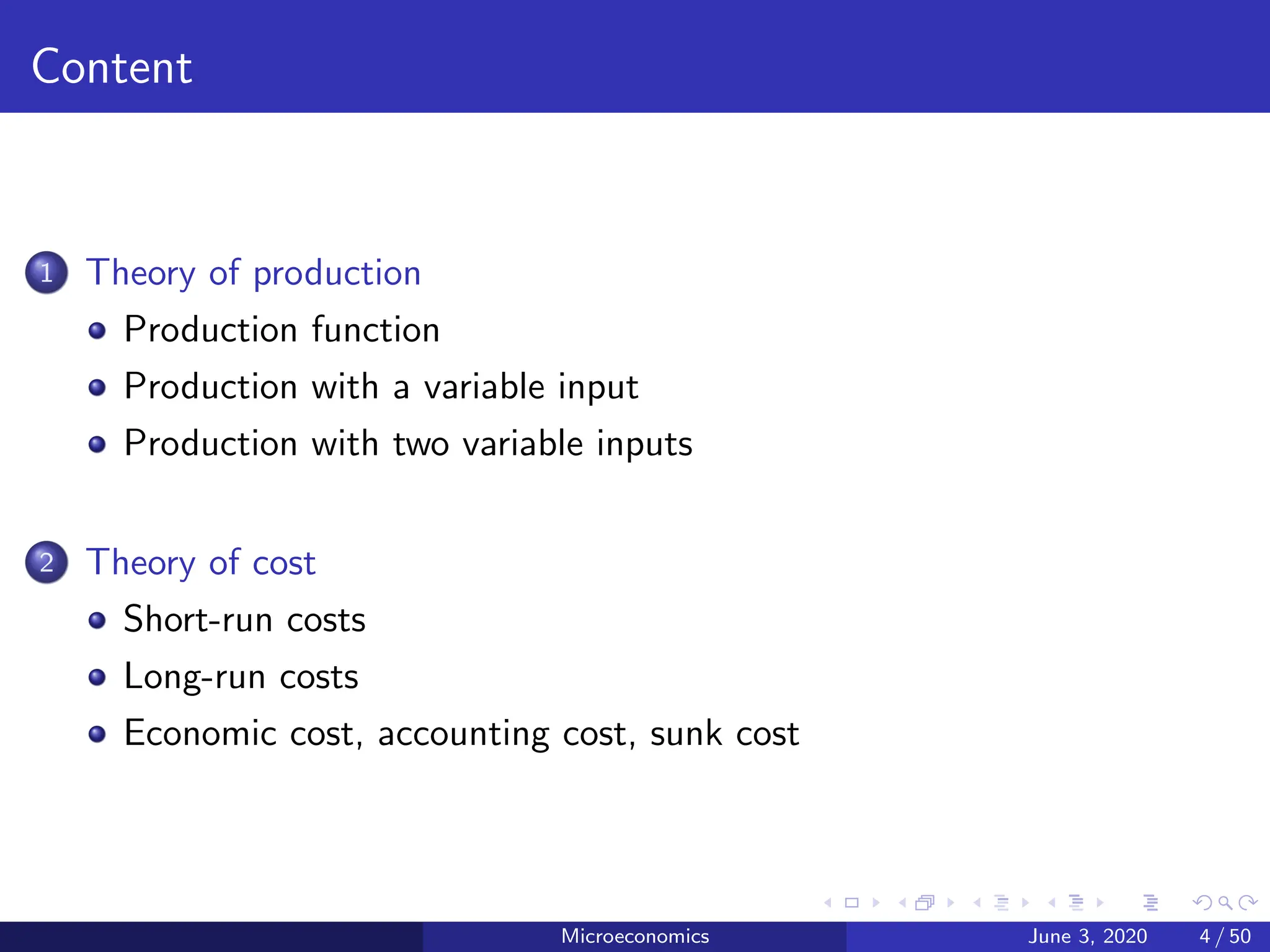 Content
1 Theory of production
Production function
Production with a variable input
Production with two variable inputs
2 Theory of cost
Short-run costs
Long-run costs
Economic cost, accounting cost, sunk cost
Microeconomics June 3, 2020 4 / 50
 