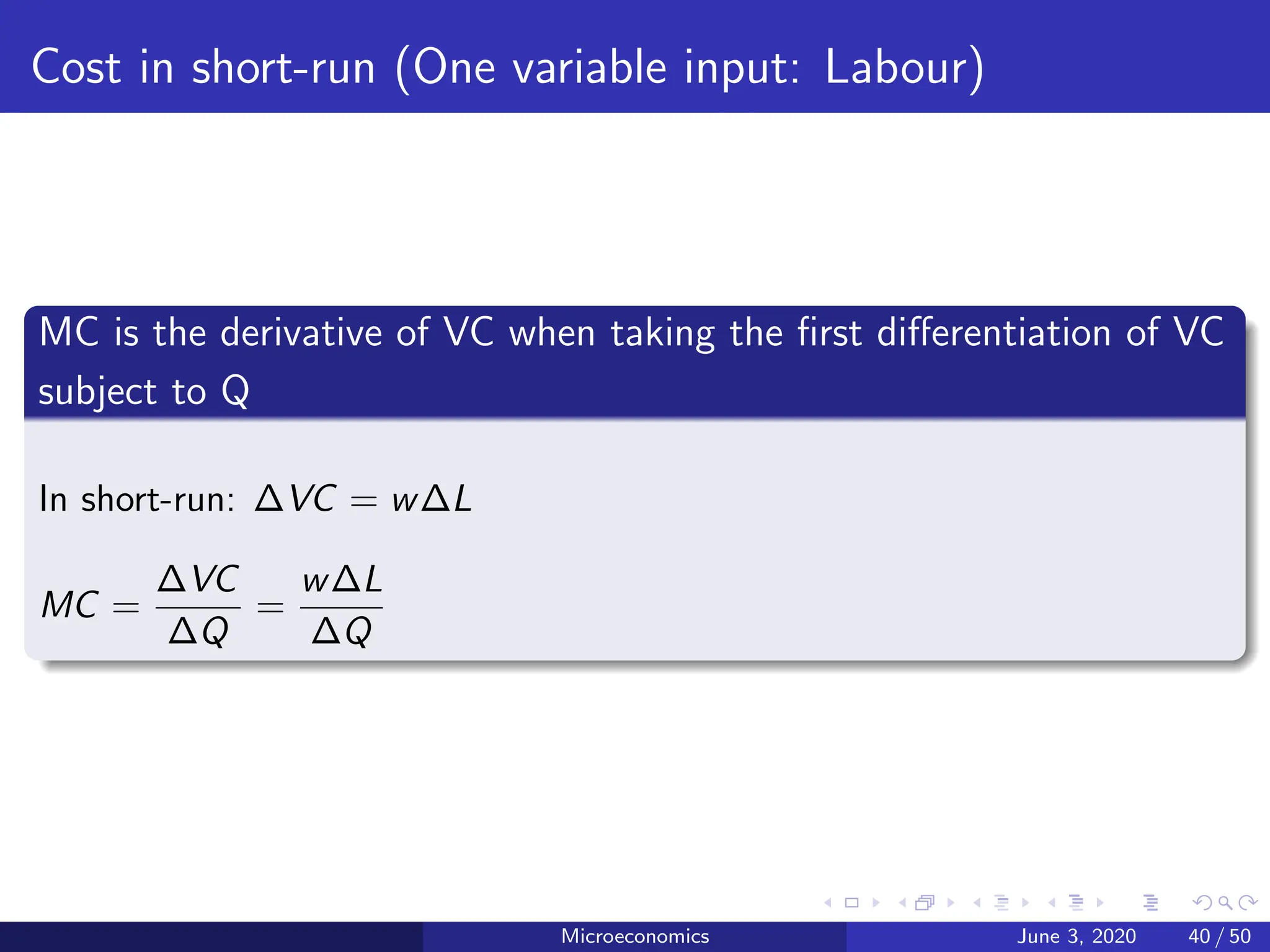 Cost in short-run (One variable input: Labour)
MC is the derivative of VC when taking the first differentiation of VC
subject to Q
In short-run: ∆VC = w∆L
MC =
∆VC
∆Q
=
w∆L
∆Q
Microeconomics June 3, 2020 40 / 50
 