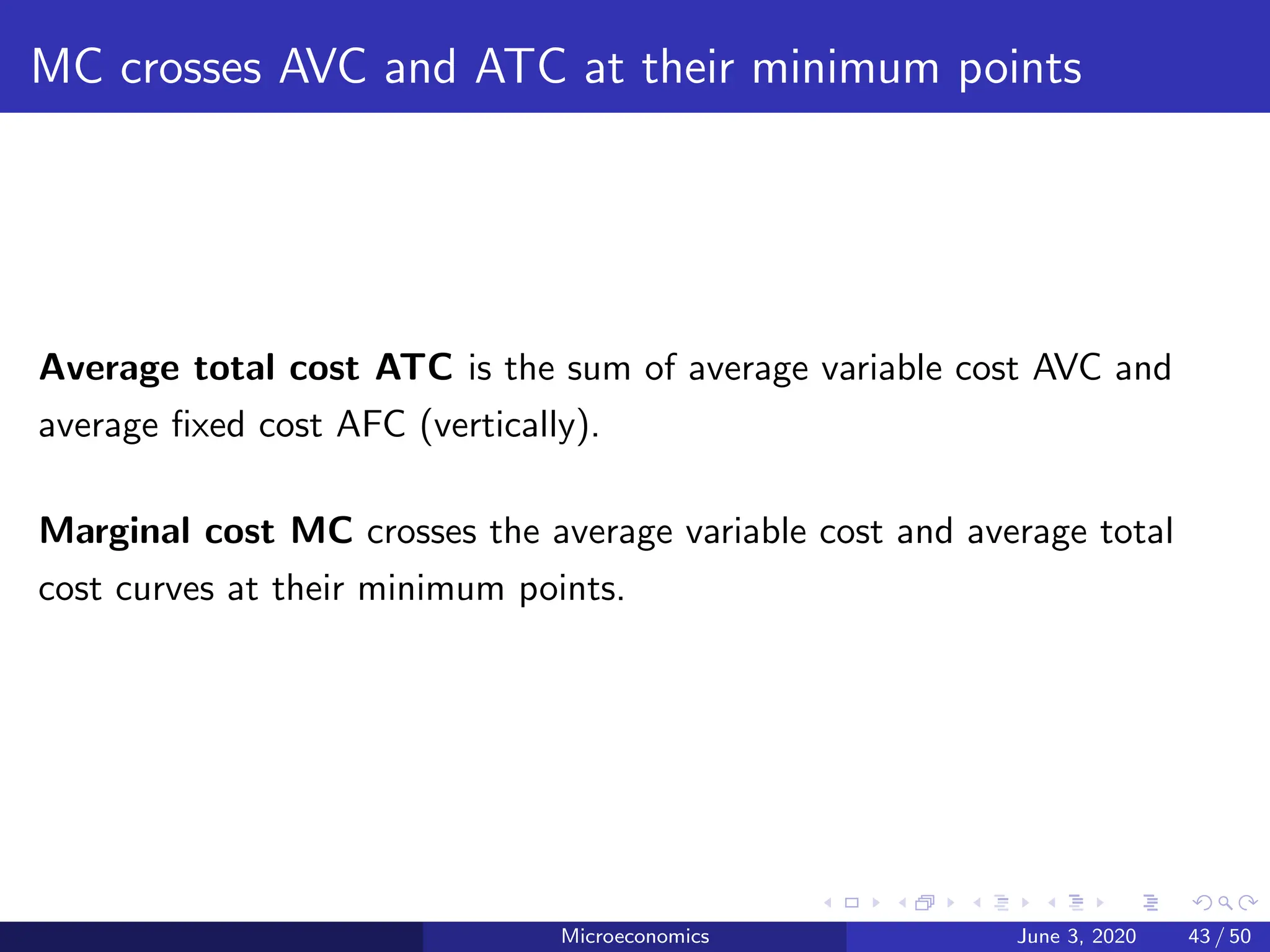 MC crosses AVC and ATC at their minimum points
Average total cost ATC is the sum of average variable cost AVC and
average fixed cost AFC (vertically).
Marginal cost MC crosses the average variable cost and average total
cost curves at their minimum points.
Microeconomics June 3, 2020 43 / 50
 