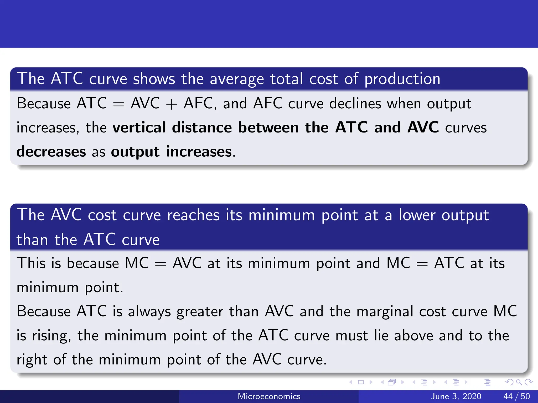 The ATC curve shows the average total cost of production
Because ATC = AVC + AFC, and AFC curve declines when output
increases, the vertical distance between the ATC and AVC curves
decreases as output increases.
The AVC cost curve reaches its minimum point at a lower output
than the ATC curve
This is because MC = AVC at its minimum point and MC = ATC at its
minimum point.
Because ATC is always greater than AVC and the marginal cost curve MC
is rising, the minimum point of the ATC curve must lie above and to the
right of the minimum point of the AVC curve.
Microeconomics June 3, 2020 44 / 50
 
