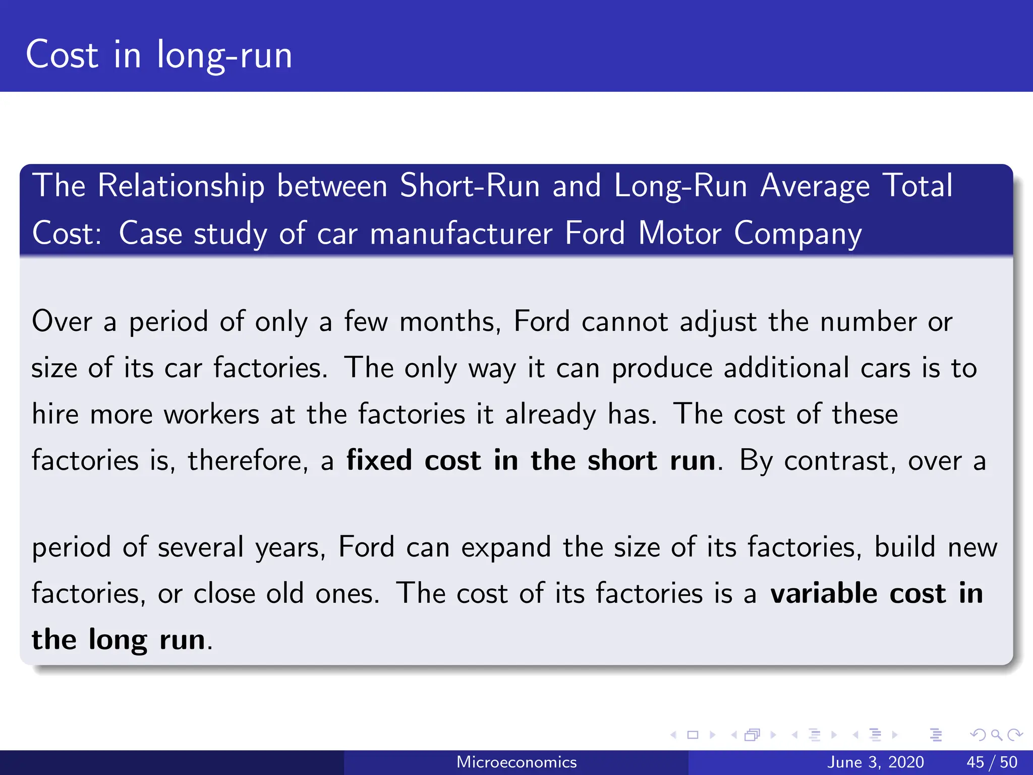 Cost in long-run
The Relationship between Short-Run and Long-Run Average Total
Cost: Case study of car manufacturer Ford Motor Company
Over a period of only a few months, Ford cannot adjust the number or
size of its car factories. The only way it can produce additional cars is to
hire more workers at the factories it already has. The cost of these
factories is, therefore, a fixed cost in the short run. By contrast, over a
period of several years, Ford can expand the size of its factories, build new
factories, or close old ones. The cost of its factories is a variable cost in
the long run.
Microeconomics June 3, 2020 45 / 50
 