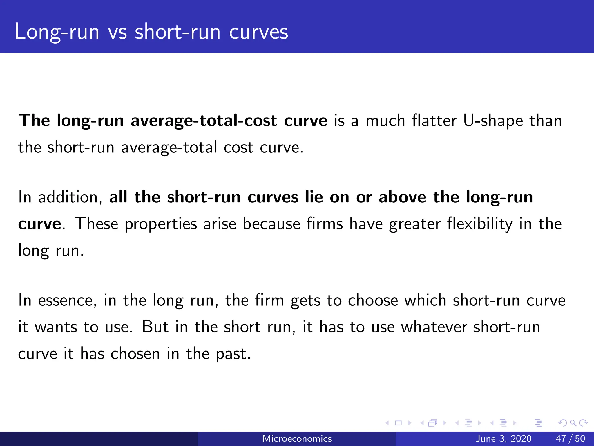 Long-run vs short-run curves
The long-run average-total-cost curve is a much flatter U-shape than
the short-run average-total cost curve.
In addition, all the short-run curves lie on or above the long-run
curve. These properties arise because firms have greater flexibility in the
long run.
In essence, in the long run, the firm gets to choose which short-run curve
it wants to use. But in the short run, it has to use whatever short-run
curve it has chosen in the past.
Microeconomics June 3, 2020 47 / 50
 