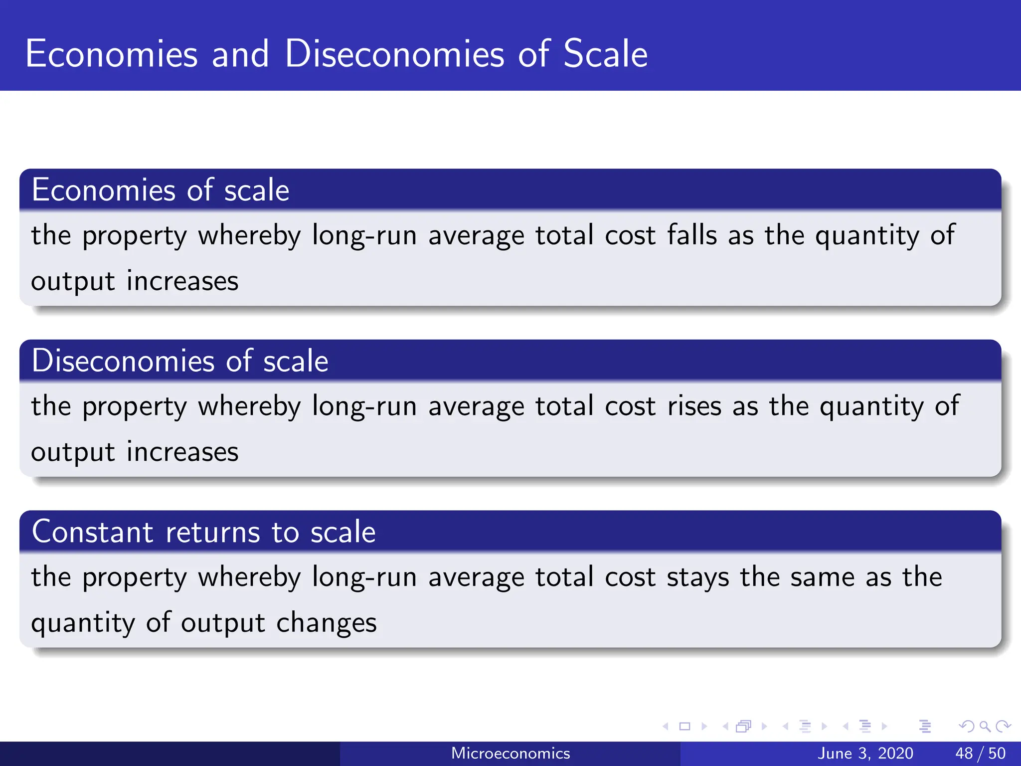 Economies and Diseconomies of Scale
Economies of scale
the property whereby long-run average total cost falls as the quantity of
output increases
Diseconomies of scale
the property whereby long-run average total cost rises as the quantity of
output increases
Constant returns to scale
the property whereby long-run average total cost stays the same as the
quantity of output changes
Microeconomics June 3, 2020 48 / 50
 