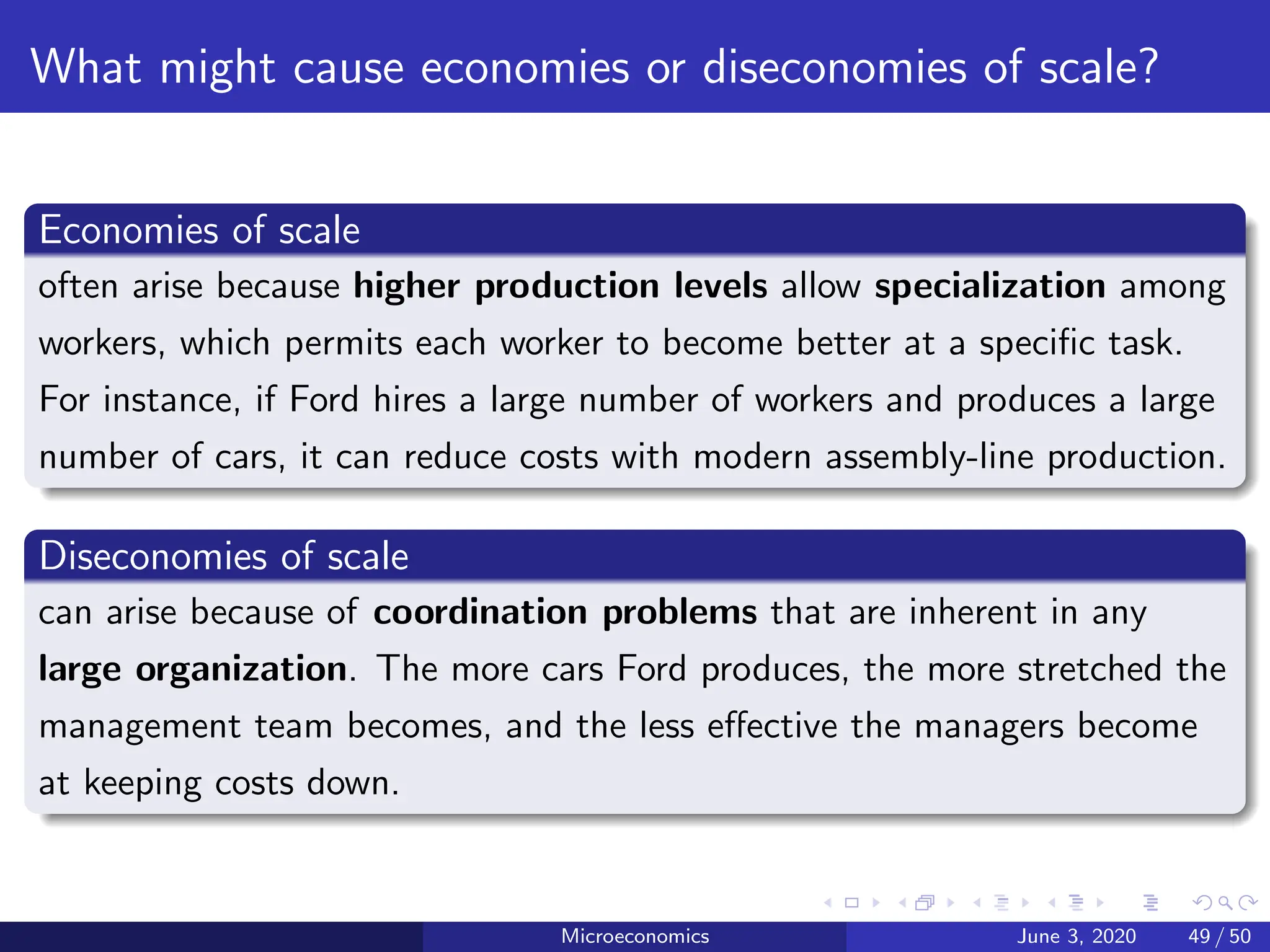 What might cause economies or diseconomies of scale?
Economies of scale
often arise because higher production levels allow specialization among
workers, which permits each worker to become better at a specific task.
For instance, if Ford hires a large number of workers and produces a large
number of cars, it can reduce costs with modern assembly-line production.
Diseconomies of scale
can arise because of coordination problems that are inherent in any
large organization. The more cars Ford produces, the more stretched the
management team becomes, and the less effective the managers become
at keeping costs down.
Microeconomics June 3, 2020 49 / 50
 