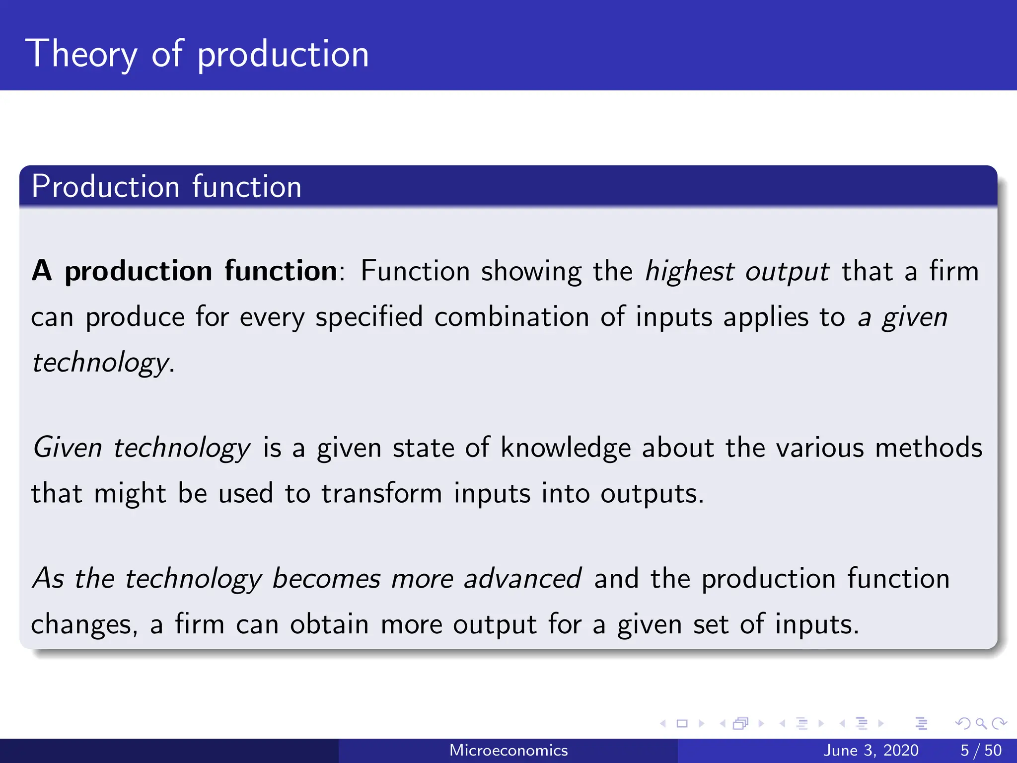 Theory of production
Production function
A production function: Function showing the highest output that a firm
can produce for every specified combination of inputs applies to a given
technology.
Given technology is a given state of knowledge about the various methods
that might be used to transform inputs into outputs.
As the technology becomes more advanced and the production function
changes, a firm can obtain more output for a given set of inputs.
Microeconomics June 3, 2020 5 / 50
 