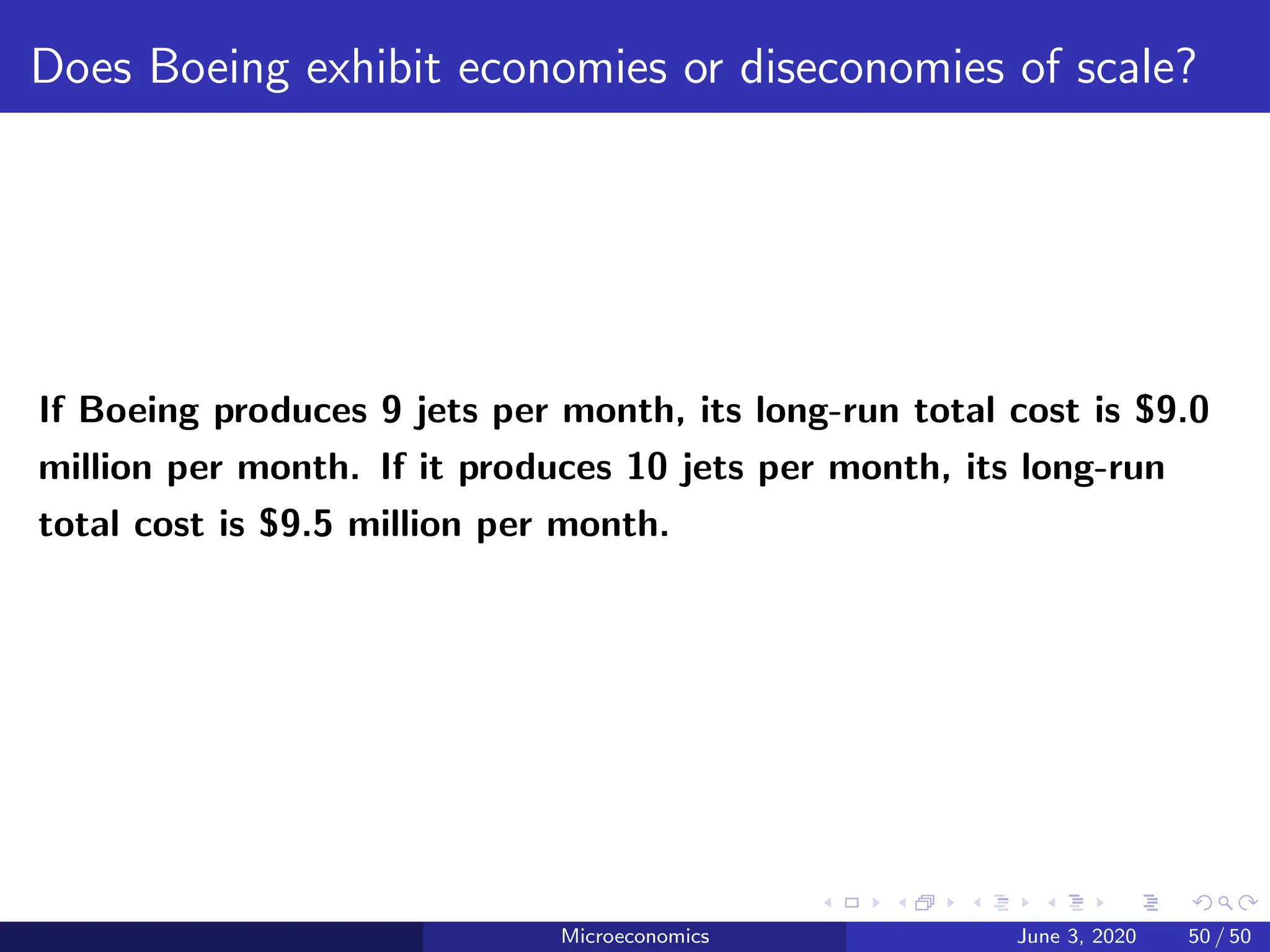 Does Boeing exhibit economies or diseconomies of scale?
If Boeing produces 9 jets per month, its long-run total cost is $9.0
million per month. If it produces 10 jets per month, its long-run
total cost is $9.5 million per month.
Microeconomics June 3, 2020 50 / 50
 