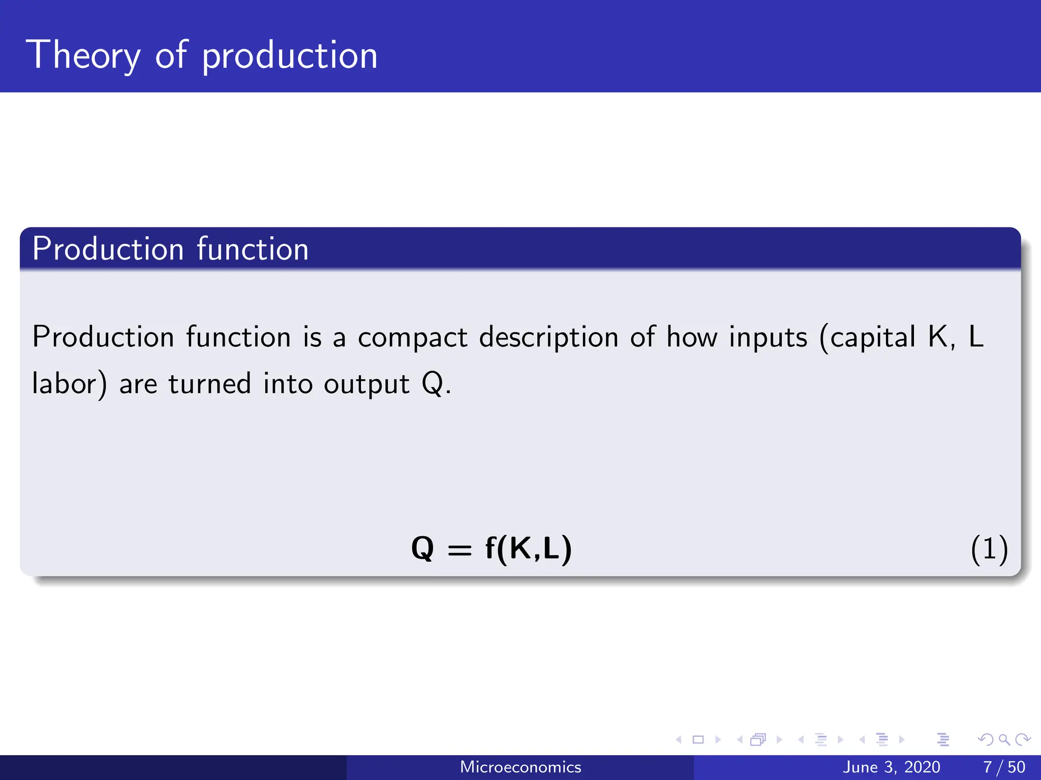 Theory of production
Production function
Production function is a compact description of how inputs (capital K, L
labor) are turned into output Q.
Q = f(K,L) (1)
Microeconomics June 3, 2020 7 / 50
 