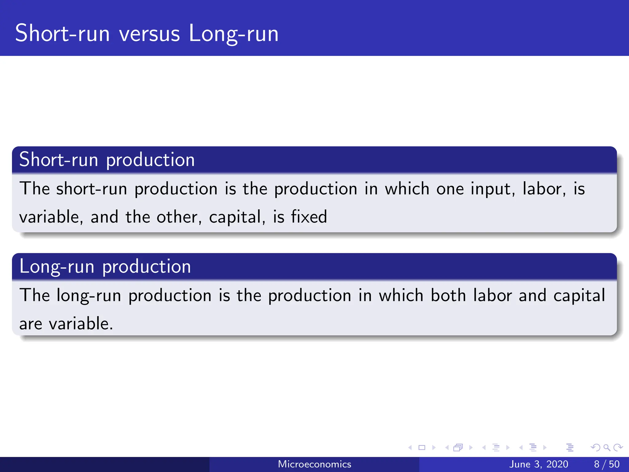 Short-run versus Long-run
Short-run production
The short-run production is the production in which one input, labor, is
variable, and the other, capital, is fixed
Long-run production
The long-run production is the production in which both labor and capital
are variable.
Microeconomics June 3, 2020 8 / 50
 