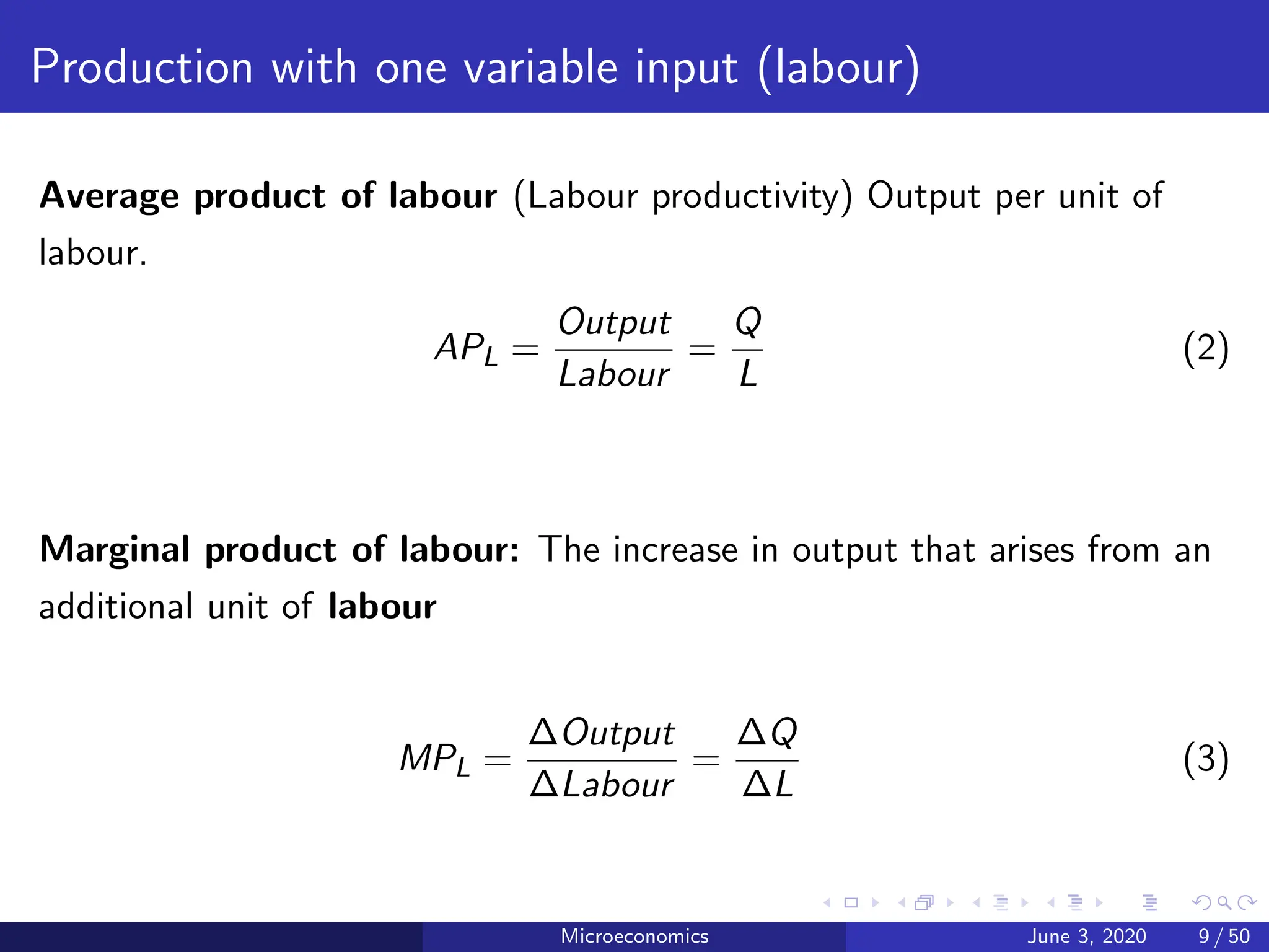 Production with one variable input (labour)
Average product of labour (Labour productivity) Output per unit of
labour.
APL =
Output
Labour
=
Q
L
(2)
Marginal product of labour: The increase in output that arises from an
additional unit of labour
MPL =
∆Output
∆Labour
=
∆Q
∆L
(3)
Microeconomics June 3, 2020 9 / 50
 