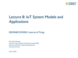1
Lecture 8: IoT System Models and
Applications
EEEM048/COM3023- Internet of Things
Prof. Payam Barnaghi
Centre for Vision, Speech and Signal Processing (CVSSP)
Electrical and Electronic Engineering Department
University of Surrey
Autumn 2018
 