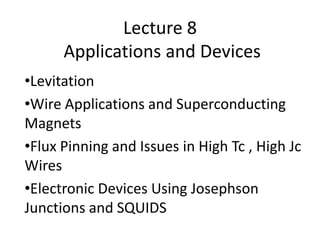 Lecture 8
Applications and Devices
•Levitation
•Wire Applications and Superconducting
Magnets
•Flux Pinning and Issues in High Tc , High Jc
Wires
•Electronic Devices Using Josephson
Junctions and SQUIDS
 
