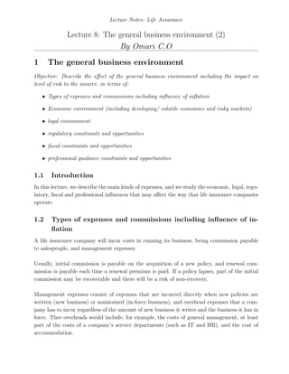 Lecture Notes: Life Assurance
Lecture 8: The general business environment (2)
By Omari C.O
1 The general business environment
Objective: Describe the eﬀect of the general business environment including the impact on
level of risk to the insurer, in terms of:
• Types of expenses and commissions including inﬂuence of inﬂation
• Economic environment (including developing/ volatile economies and risky markets)
• legal environment
• regulatory constraints and opportunities
• ﬁscal constraints and opportunities
• professional guidance constraints and opportunities
1.1 Introduction
In this lecture, we describe the main kinds of expenses, and we study the economic, legal, regu-
latory, ﬁscal and professional inﬂuences that may aﬀect the way that life insurance companies
operate.
1.2 Types of expenses and commissions including inﬂuence of in-
ﬂation
A life insurance company will incur costs in running its business, being commission payable
to salespeople, and management expenses.
Usually, initial commission is payable on the acquisition of a new policy, and renewal com-
mission is payable each time a renewal premium is paid. If a policy lapses, part of the initial
commission may be recoverable and there will be a risk of non-recovery.
Management expenses consist of expenses that are incurred directly when new policies are
written (new business) or maintained (in-force business), and overhead expenses that a com-
pany has to incur regardless of the amount of new business it writes and the business it has in
force. Thee overheads would include, for example, the costs of general management, at least
part of the costs of a company’s service departments (such as IT and HR), and the cost of
accommodation.
 