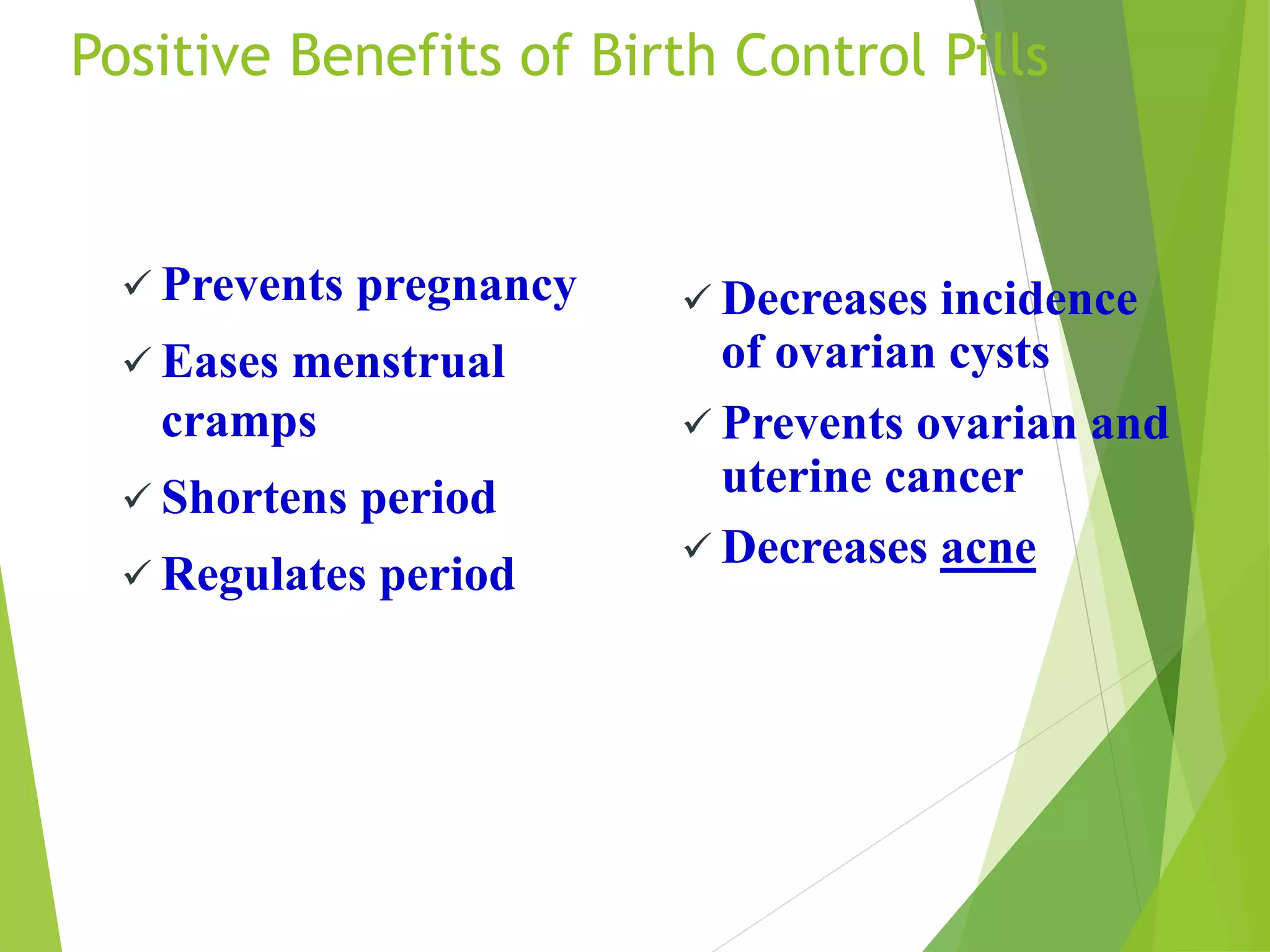 Positive Benefits of Birth Control Pills
 Prevents pregnancy
 Eases menstrual
cramps
 Shortens period
 Regulates period
 Decreases incidence
of ovarian cysts
 Prevents ovarian and
uterine cancer
 Decreases acne
 
