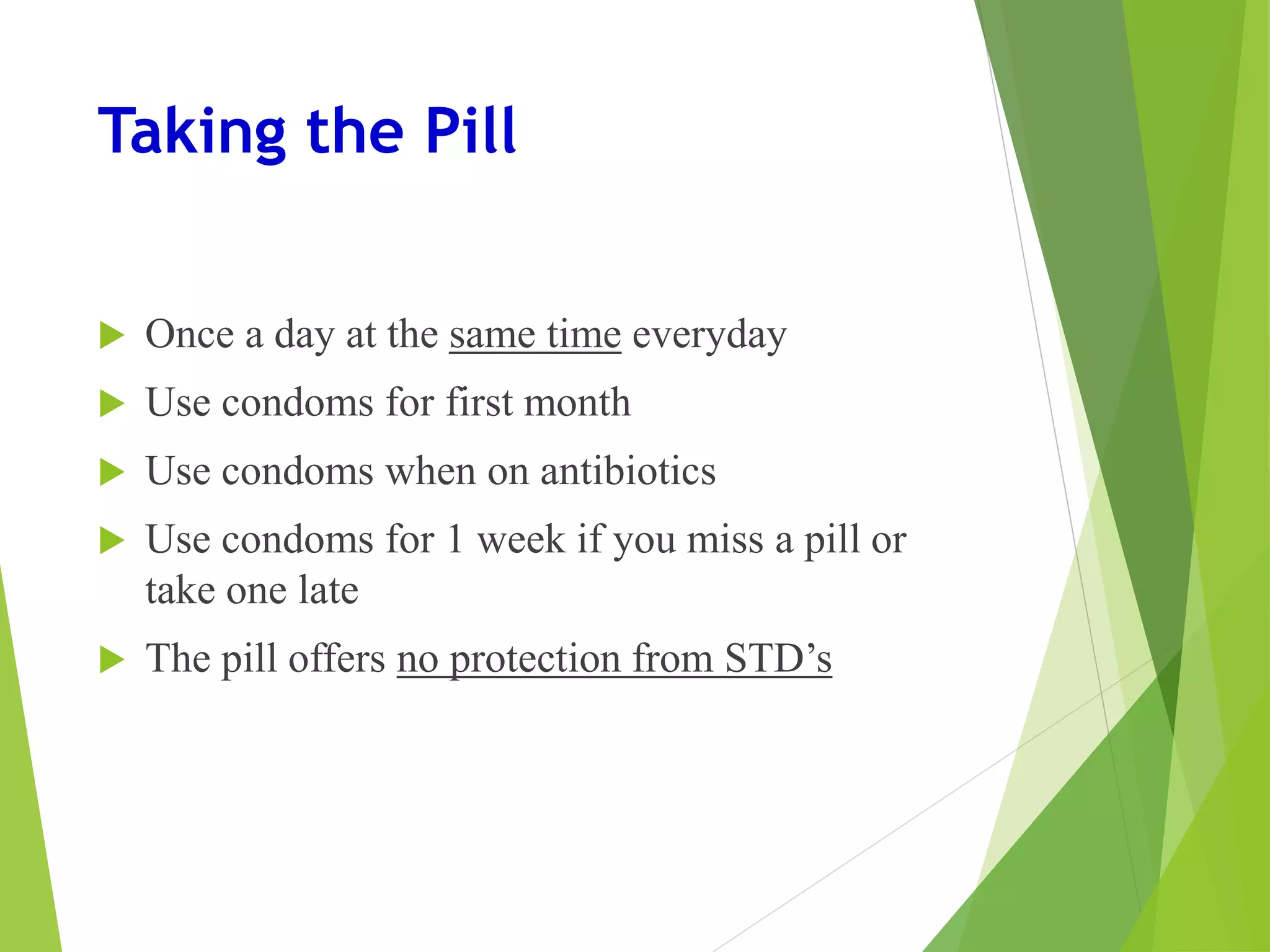 Taking the Pill
 Once a day at the same time everyday
 Use condoms for first month
 Use condoms when on antibiotics
 Use condoms for 1 week if you miss a pill or
take one late
 The pill offers no protection from STD’s
 
