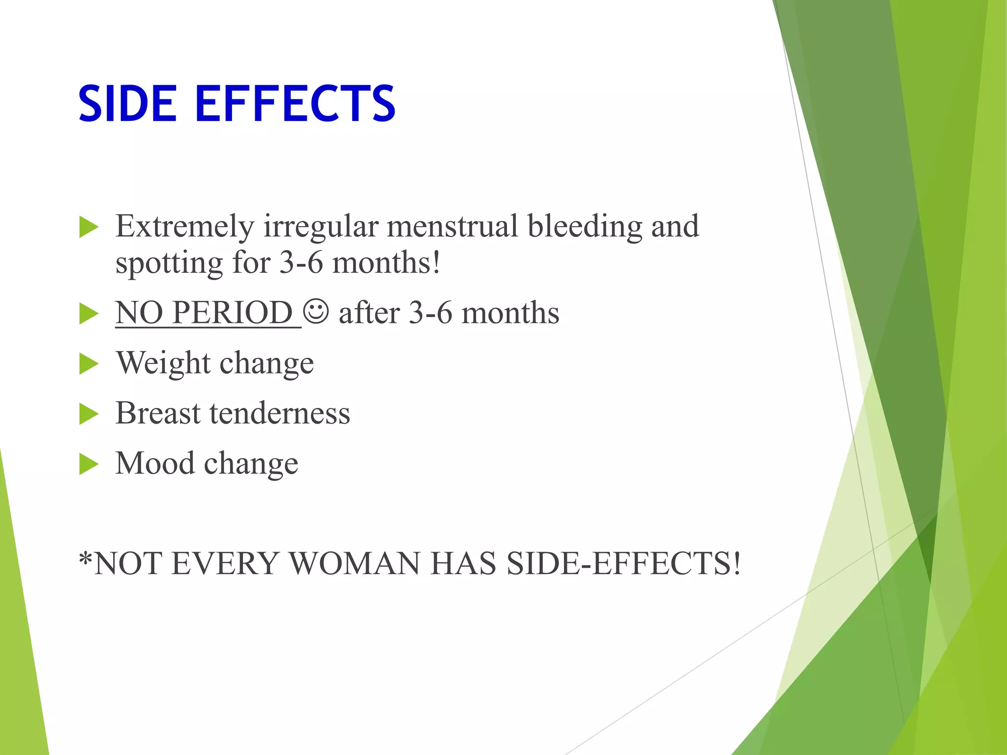 SIDE EFFECTS
 Extremely irregular menstrual bleeding and
spotting for 3-6 months!
 NO PERIOD  after 3-6 months
 Weight change
 Breast tenderness
 Mood change
*NOT EVERY WOMAN HAS SIDE-EFFECTS!
 