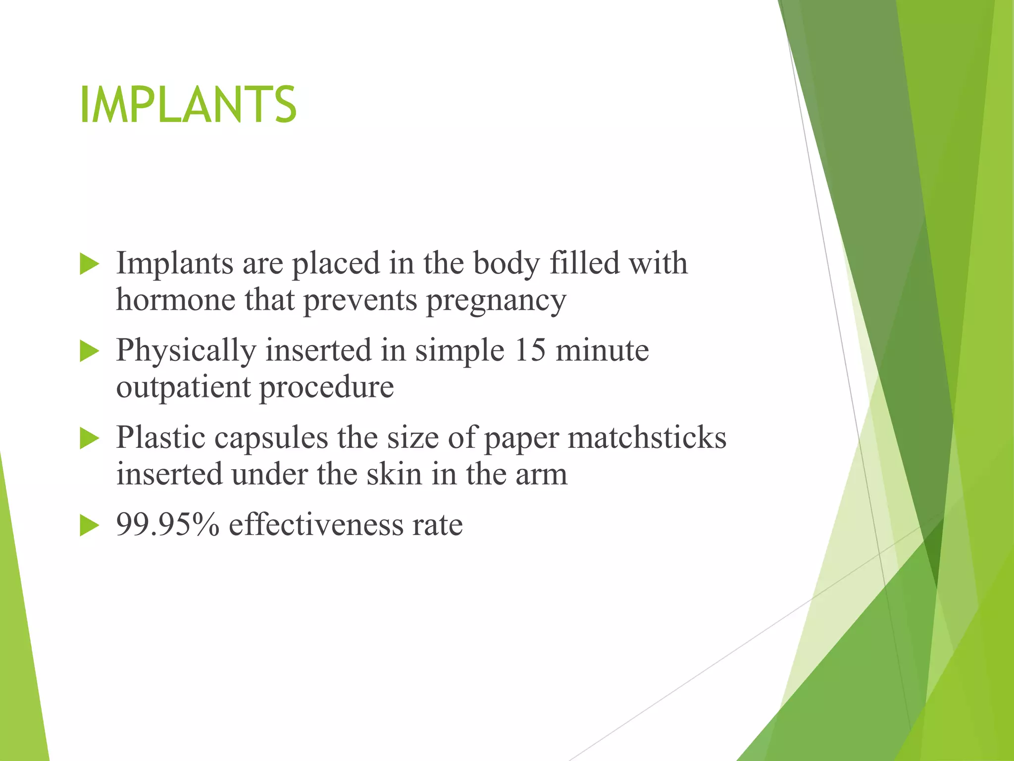 IMPLANTS
 Implants are placed in the body filled with
hormone that prevents pregnancy
 Physically inserted in simple 15 minute
outpatient procedure
 Plastic capsules the size of paper matchsticks
inserted under the skin in the arm
 99.95% effectiveness rate
 