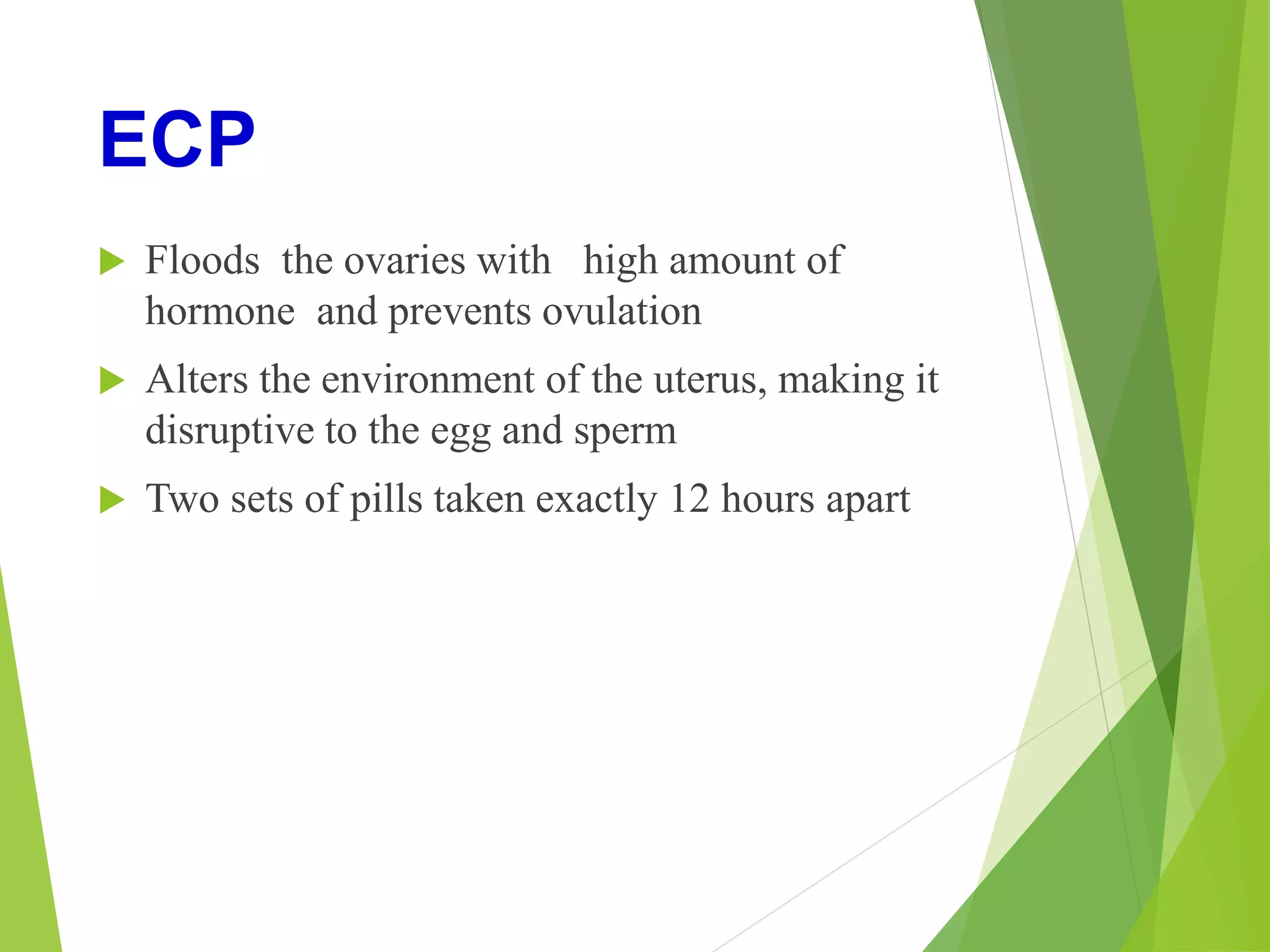 ECP
 Floods the ovaries with high amount of
hormone and prevents ovulation
 Alters the environment of the uterus, making it
disruptive to the egg and sperm
 Two sets of pills taken exactly 12 hours apart
 