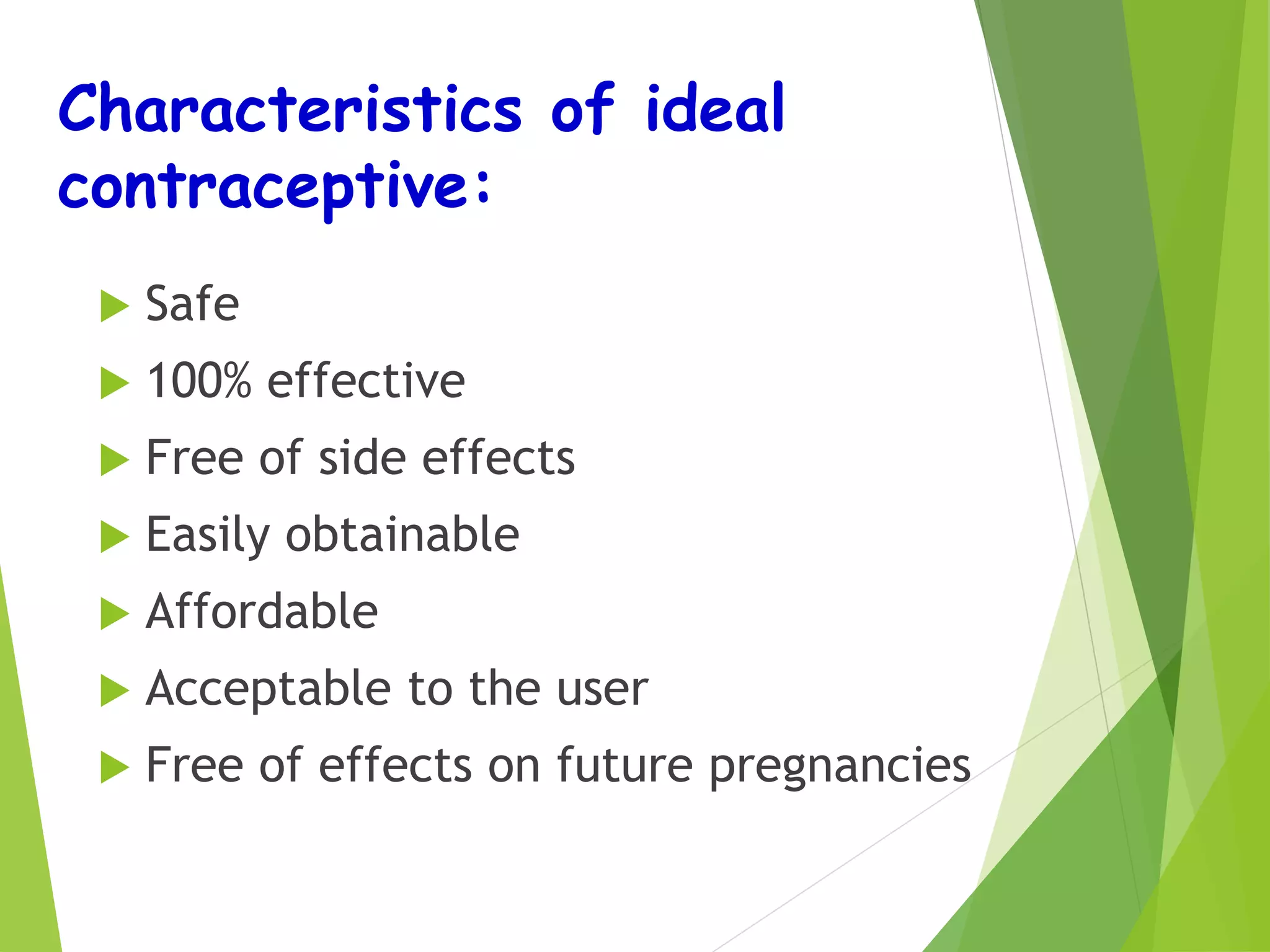 Characteristics of ideal
contraceptive:
 Safe
 100% effective
 Free of side effects
 Easily obtainable
 Affordable
 Acceptable to the user
 Free of effects on future pregnancies
 