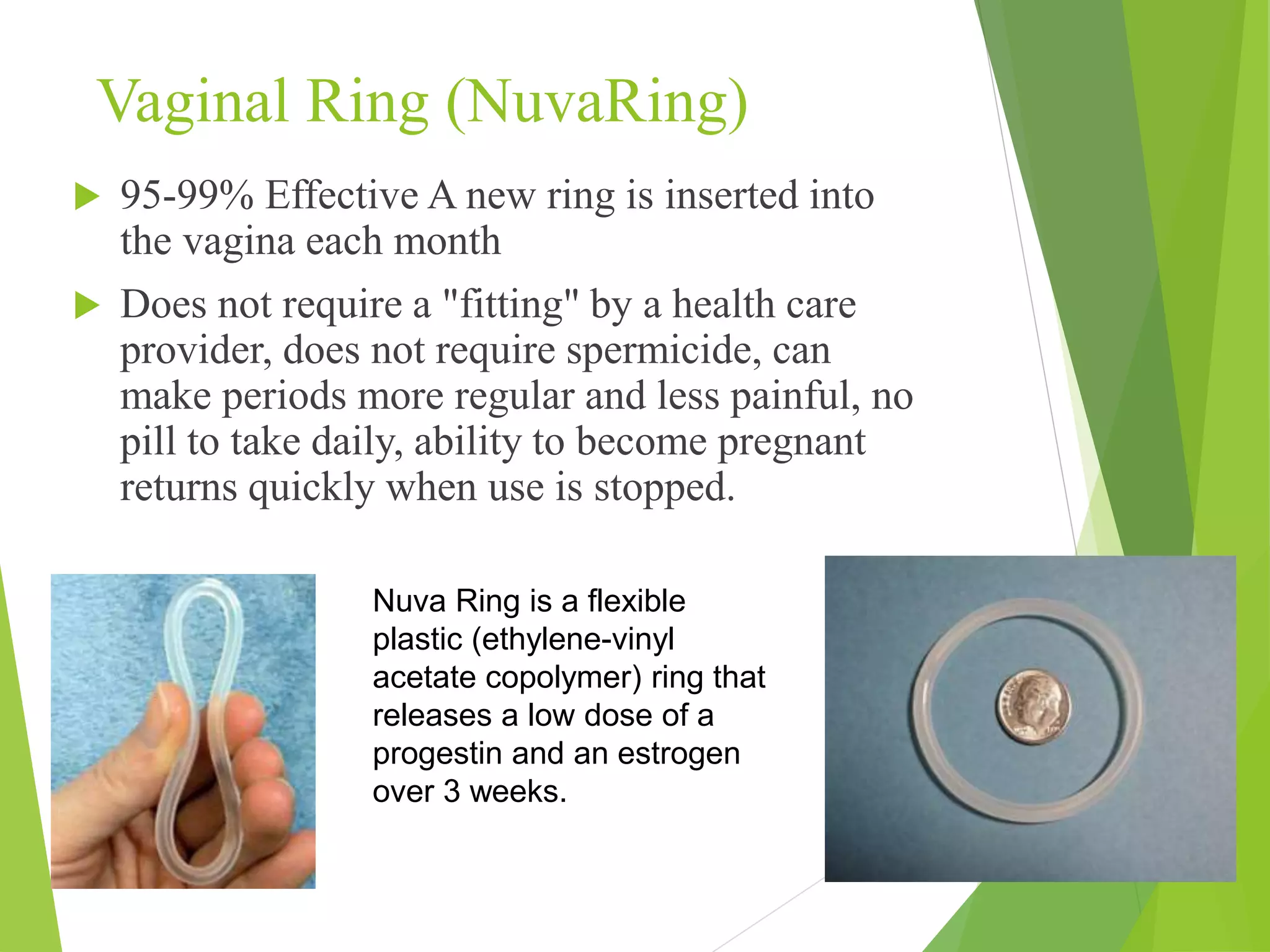Vaginal Ring (NuvaRing)
 95-99% Effective A new ring is inserted into
the vagina each month
 Does not require a "fitting" by a health care
provider, does not require spermicide, can
make periods more regular and less painful, no
pill to take daily, ability to become pregnant
returns quickly when use is stopped.
Nuva Ring is a flexible
plastic (ethylene-vinyl
acetate copolymer) ring that
releases a low dose of a
progestin and an estrogen
over 3 weeks.
 