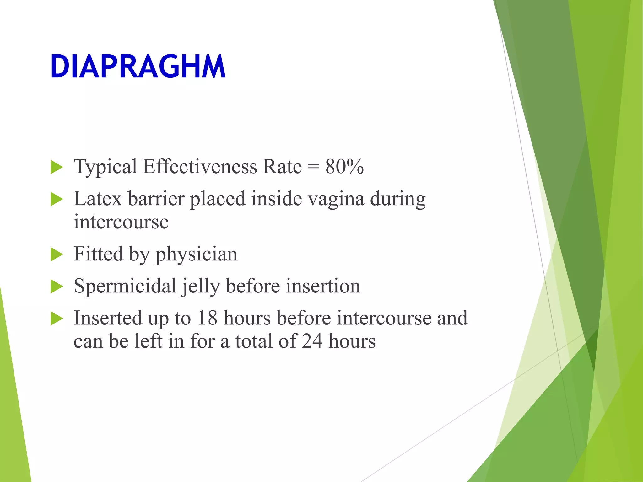 DIAPRAGHM
 Typical Effectiveness Rate = 80%
 Latex barrier placed inside vagina during
intercourse
 Fitted by physician
 Spermicidal jelly before insertion
 Inserted up to 18 hours before intercourse and
can be left in for a total of 24 hours
 