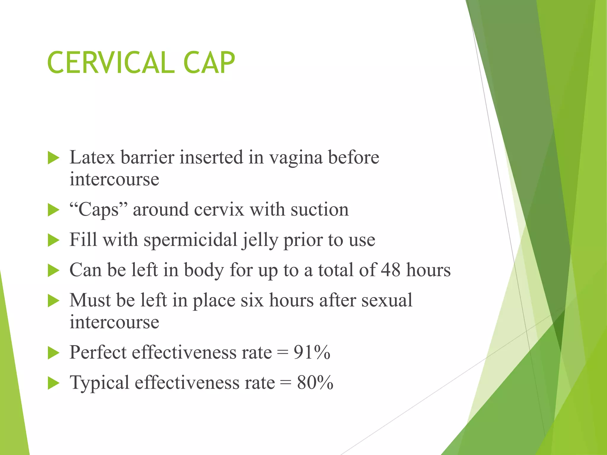 CERVICAL CAP
 Latex barrier inserted in vagina before
intercourse
 “Caps” around cervix with suction
 Fill with spermicidal jelly prior to use
 Can be left in body for up to a total of 48 hours
 Must be left in place six hours after sexual
intercourse
 Perfect effectiveness rate = 91%
 Typical effectiveness rate = 80%
 
